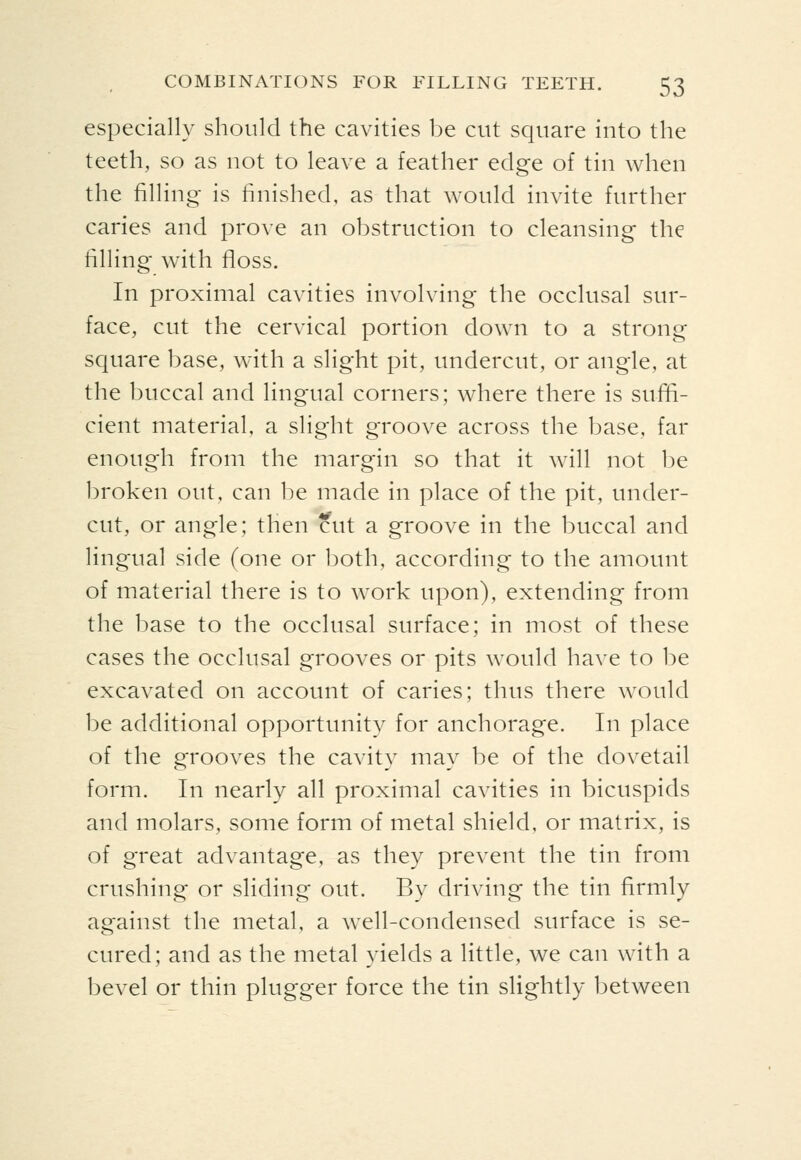 especially should the cavities be cut square into the teeth, so as not to leave a feather edge of tin when the filling is finished, as that would invite further caries and prove an obstruction to cleansing the filling with floss. In proximal cavities involving tlie occlusal sur- face, cut the cervical portion down to a strong square base, with a slight pit, undercut, or angle, at the buccal and lingual corners; where there is suffi- cient material, a slight groove across the base, far enough from the margin so that it will not be broken out, can be made in place of the pit, under- cut, or angle; then cut a groove in the buccal and lingual side (one or both, according to the amount of material there is to work upon), extending from the base to the occlusal surface; in most of these cases the occlusal grooves or pits would have to be excavated on account of caries; thus there would be additional opportunity for anchorage. In place of the grooves the cavity may be of the dovetail form. In nearly all proximal cavities in bicuspids and molars, some form of metal shield, or matrix, is of great advantage, as they prevent the tin from crushing or sliding out. By driving the tin firmly against the metal, a w^ell-condensed surface is se- cured; and as the metal yields a little, we can with a bevel or thin plugger force the tin slightly between