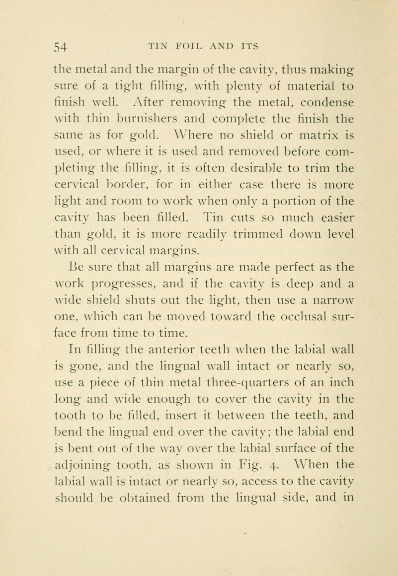 the metal and the margin of the cavity, thus making sure of a tight filhng, with plenty of material to finish well. After removing the metal, condense with thin burnishers and complete the finish the same as for gold. Wdiere no shield or matrix is used, or where it is used and removed before com- pleting the filling, it is often desirable to trim the cervical border, for in either case there is more light and room to work when only a portion of the cavity has been filled. Tin cuts so much easier than gold, it is more readily trimmed down level with all cervical margins. Be sure that all margins are made perfect as the work progresses, and if the cavity is deep and a wade shield shuts out the light, then use a narrow one, which can be moved toward the occlusal sur- face from time to time. In filling the anterior teeth when the labial wall is gone, and the lingual wall intact or nearly so, use a piece of thin metal three-quarters of an inch long and wide enough to cover the cavity in the tooth to be filled, insert it between the teeth, and bend the lingual end over the cavity; the labial end is bent out of the way over the labial surface of the adjoining tooth, as shown in Fig. 4. A\4ien the labial wall is intact or nearly so, access to the cavity should be obtained from the lingual side, and in