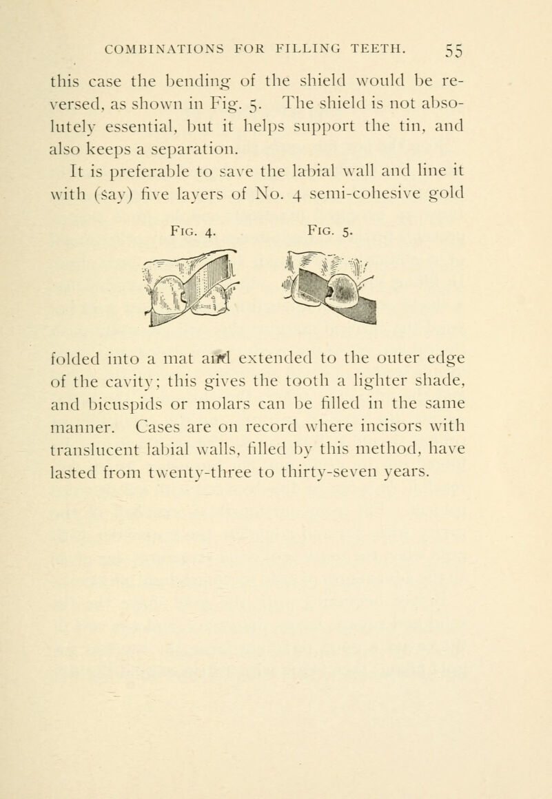 00 this case the bending of the shield would be re- versed, as shown in Fig. 5. The shield is not abso- lutely essential, but it helps support the tin, and also keeps a separation. It is preferable to save the labial wall and line it with (say) five layers of No. 4 semi-cohesive gold Fig. 4. Fig. 5. folded into a mat aiipfl extended to the outer edge of the cavity; this gives the tooth a lighter shade, and bicuspids or molars can be filled in the same manner. Cases are on record where incisors with translucent labial walls, filled by this method, have lasted from twenty-three to thirty-seven years.