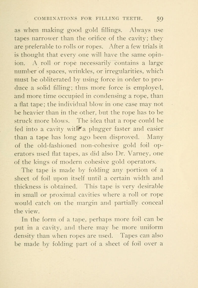 as when making good gold fillings. Always use tapes narrower than the orifice of the cavity: they are preferable to rolls or ropes. After a few trials it is thoiig'ht that every one will have the same opin- ion. A roll or rope necessarily contains a large numl.^er of spaces, wrinkles, or irregularities, which must be obliterated by using force in order to pro- duce a solid filling; thus more force is employed, and more time occupied in condensing a rope, than a flat tape; the individual l)low in one case may not be heavier than in the other, but the rope has to be struck more l^lows. The idea that a rope could be fed into a cavity witlf a plugger faster and easier than a tape has long ago been disproved. ^lany of the old-fashioned non-cohesive gold foil op- erators used flat tapes, as did also Dr. Varney, one of the kings of modern cohesive gold operators. The tape is made In* folding any portion of a sheet of foil upon itself until a certain width and thickness is obtained. This tape is very desirable in small or proximal cavities where a roll or rope would catch on the margin and partially conceal the view. In the form of a tape, perhaps more foil can be put in a cavity, and there may be more uniform density than when ropes are used. Tapes can also be made by folding part of a sheet of foil over a