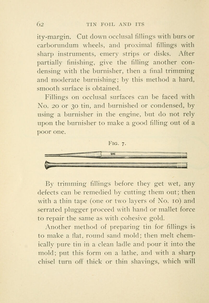 ity-margin. Cut down occlusal fillings with burs or carborundum wheels, and proximal fillings with sharp instruments, emery strips or disks. After partially finishing, give the filling another con- densing with the burnisher, then a final trimming and moderate burnishing; by this method a hard, smooth surface is obtained. Fillings on occlusal surfaces can be faced with No. 20 or 30 tin, and burnished or condensed, by using a burnisher in the engine, but do not rely upon the burnisher to make a good filling out of a poor one. Fig. 7. By trimming fillings before they get wet, any defects can be remedied by cutting them out; then with a thin tape (one or two layers of No. 10) and serrated plugger proceed with hand or mallet force to repair the same as with cohesive gold. Another method of preparing tin for fillings is to make a flat, round sand mold; then melt chem- ically pure tin in a clean ladle and pour it into the mold; put this form on a lathe, and with a sharp chisel turn off thick or thin shavings, which will