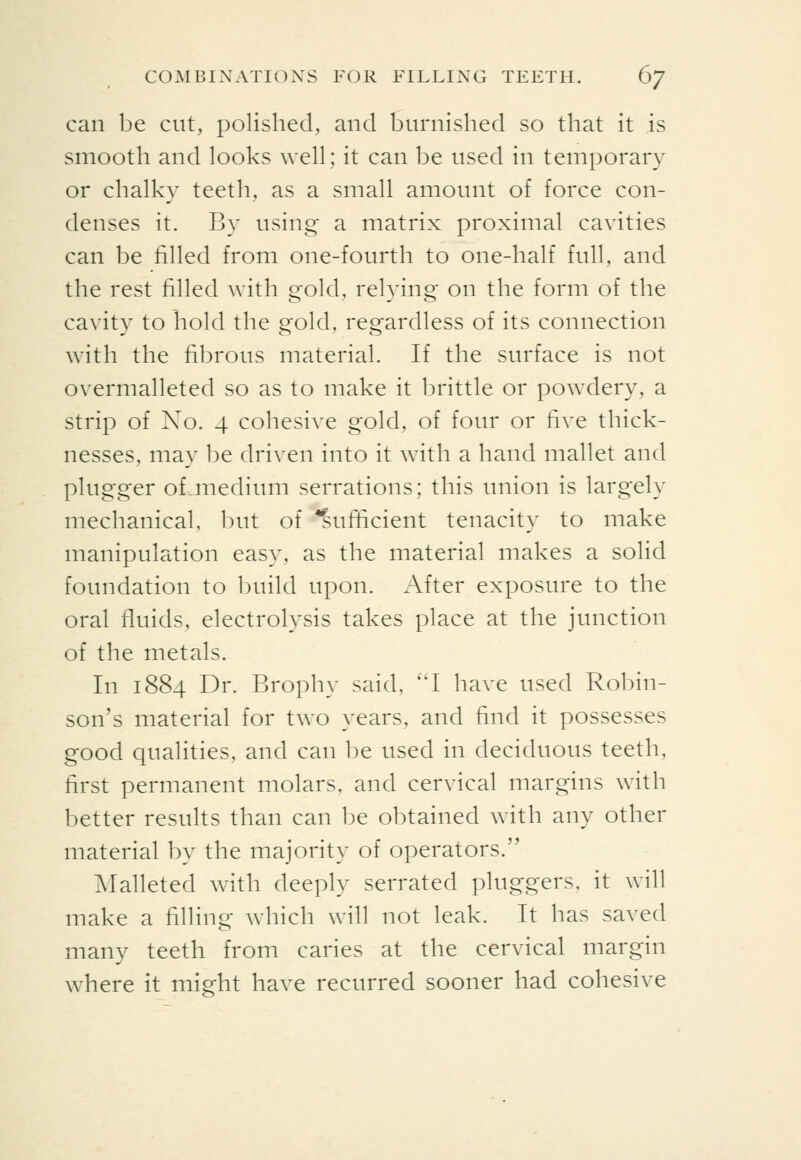 can be cut, polished, and burnished so that it is smooth and looks well; it can be used in temporary or chalky teeth, as a small amount of force con- denses it. By using a matrix proximal cavities can be filled from one-fourth to one-half full, and the rest filled with gold, relying on the form of the cavity to hold the gold, regardless of its connection with the fibrous material. If the surface is not overmalleted so as to make it brittle or powdery, a strip of No. 4 cohesive gold, of four or five thick- nesses, may be driven into it with a hand mallet and plugger of medium serrations; this union is largely mechanical, but of ^ufiicient tenacity to make manipulation easy, as the material makes a solid foundation to build upon. After exposure to the oral fluids, electrolysis takes place at the junction of the metals. In 1884 Dr. Brophy said, ''I have used Robin- son's material for two years, and find it possesses good qualities, and can be used in deciduous teeth, first permanent molars, and cervical margins with better results than can l3e obtained with any other material by the majority of operators. Malleted with deeply serrated pluggers, it will make a filling which will not leak. It has saved many teeth from caries at the cervical margin where it might have recurred sooner had cohesive