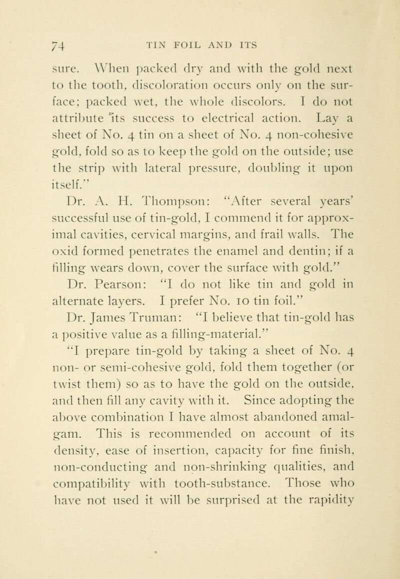 sure. When paeked dry and with the gold next to the tooth, discoloration occurs only on the sur- face; packed wet, the whole discolors. I do not attribute ^its success to electrical action. Lay a sheet of No. 4 tin on a sheet of No. 4 non-cohesive gold, fold so as to keep the gold on the outside; use the strip with lateral pressure, doubling it upon itself. Dr. A. H. Thompson: ''After several years' successful use of tin-gold, I commend it for approx- imal cavities, cervical margins, and frail walls. The oxid formed penetrates the enamel and dentin; if a filling wears down, cover the surface with gold. Dr. Pearson: 'T do not like tin and gold in alternate layers. I prefer No. 10 tin foil. Dr. James Truman: 'T believe that tin-gold has a positive value as a filling-material. 'T prepare tin-gold by taking a sheet of No. 4 non- or semi-cohesive gold, fold them together (or twist them) so as to have the gold on the outside, and then fill any cavity with it. Since adopting the above combination I have almost abandoned amal- gam. This is recommended on account of its density, ease of insertion, capacity for fine finish, non-conducting and non-shrinking qualities, and compatibility with tooth-substance. Those who have not used it will be surprised at the rapidity