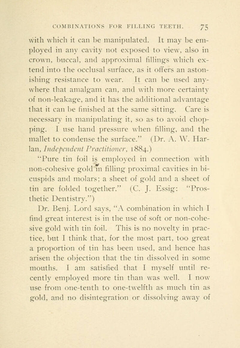 with which it can l^e manipulated. It may be em- ployed in any cavity not exposed to view, also in crown. l)nccal, and approximal fillings which ex- tend into the occlusal surface, as it oft'ers an aston- ishing resistance to wear. It can 1)e used any- where that amalgam can, and with more certainty of non-leakage, and it has the additional advantage that it can be finished at the same sitting. Care is necessary in manipulating it, so as to avoid chop- ping. I use hand pressure when filling, and the mallet to condense the surface. (Dr. A. \\\ Har- lan, Independent Practitioner. 1884.) Pure tin foil is employed in connection with ^ .... non-cohesive gold m filling proximal cavuies m bi- cuspids and molars; a sheet of gold and a sheet of tin are folded together. (C. J. Essig: Pros- thetic Dentistry.) Dr. Benj. Lord says, A combination in which I find great interest is in the use of soft or non-cohe- sive gold with tin foil. This is no novelty in prac- tice, but I think that, for the most part, too great a proportion of tin has been used, and hence has arisen, the objection that the tin dissolved in some mouths. I am satisfied that I myself until re- cently employed more tin than was well. I now use from one-tenth to one-twelfth as much tin as gold, and no disintegration or dissolving away of