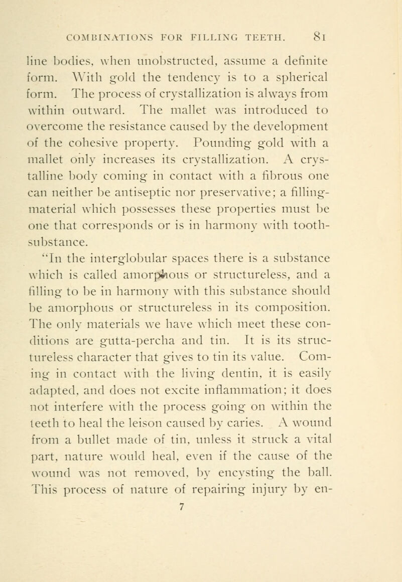 line bodies, when iinoljstructed, assume a definite form. W^ith gold the tendency is to a spherical form. The process of crystallization is always from within outward. The mallet was introduced to overcome the resistance caused by the development of the cohesive property. Pounding gold with a mallet only increases its crystallization. A crys- talline body coming in contact with a fil^rous one can neither be antiseptic nor preservative; a filling- material which possesses these properties must be one that corresponds or is in harmony with tooth- substance. 'Tn the interglo1)ular spaces there is a substance which is called amorphous or structureless, and a filling to be in harmony with this substance should be amorphous or structureless in its composition. The only materials we have which meet these con- ditions are gutta-percha and tin. It is its struc- tureless character that gives to tin its value. Com- ing in contact with the living dentin, it is easily adapted, and does not excite inflammation; it does not interfere with the process going on within the teeth to heal the leison caused by caries. A wound from a bullet made of tin, unless it struck a vital part, nature would heal, even if the cause of the wound was not removed, by encysting the ball. This process of nature of repairing injury by en- 7