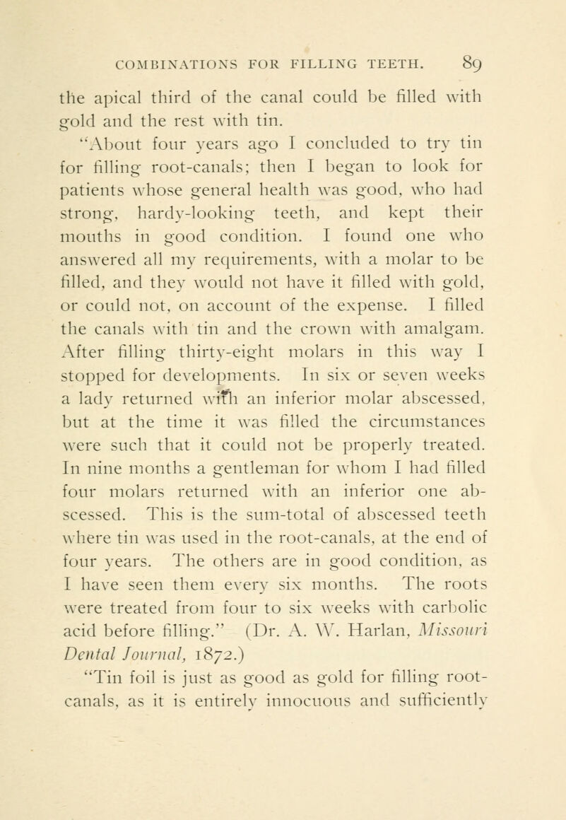 the apical third of the canal could be filled with gold and the rest with tin. About four years ago I concluded to try tin for filling root-canals; then I began to look for patients whose general health was good, who had strong, hardy-looking teeth, and kept their mouths in good condition. I found one who answered all my requirements, with a molar to be filled, and they would not have it filled with gold, or could not, on account of the expense. I filled the canals with tin and the crown with amalgam. After filling thirty-eight molars in this way I stopped for developments. In six or seven weeks a lady returned wifli an inferior molar abscessed, but at the time it was filled the circumstances w^ere such that it could not be properly treated. In nine months a gentleman for whom I had filled four molars returned with an inferior one ab- scessed. This is the sum-total of abscessed teeth where tin was used in the root-canals, at the end of four years. The others are in good condition, as I have seen them every six months. The roots were treated from four to six weeks with carbolic acid before filling. (Dr. A. V\\ Harlan, Missouri Dental Journal, 1872.) Tin foil is just as good as gold for filling root- canals, as it is entirelv innocuous and sufticientlv