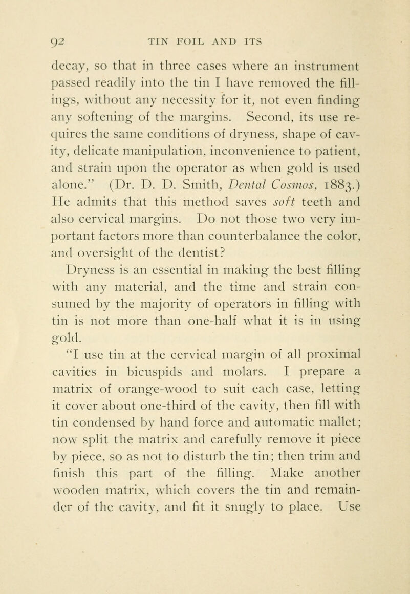 decay, so that in three cases where an instrument passed readily into the tin 1 have removed the fill- ings, without any necessity for it, not even finding any softening of the margins. Second, its use re- quires the same conditions of dryness, shape of cav- ity, delicate manipulation, inconvenience to patient, and strain upon the operator as when gold is used alone. (Dr. D. D. Smith, Dental Cosmos, 1883.) He admits that this method saves soft teeth and also cervical margins. Do not those two very im- portant factors more than counterbalance the color, and oversight of the dentist? Dryness is an essential in making the best filling with any material, and the time and strain con- sumed by the majority of operators in tilling with tin is not more than one-half what it is in using gold. I use tin at the cervical margin of all proximal cavities in bicuspids and molars. I prepare a matrix of orange-wood to suit each case, letting it cover about one-third of the cavity, then fill with tin condensed by hand force and automatic mallet; now split the matrix and carefully remove it piece by piece, so as not to disturb the tin; then trim and finish this part of the filling. Make another wooden matrix, which covers the tin and remain- der of the cavity, and fit it snugly to place. Use