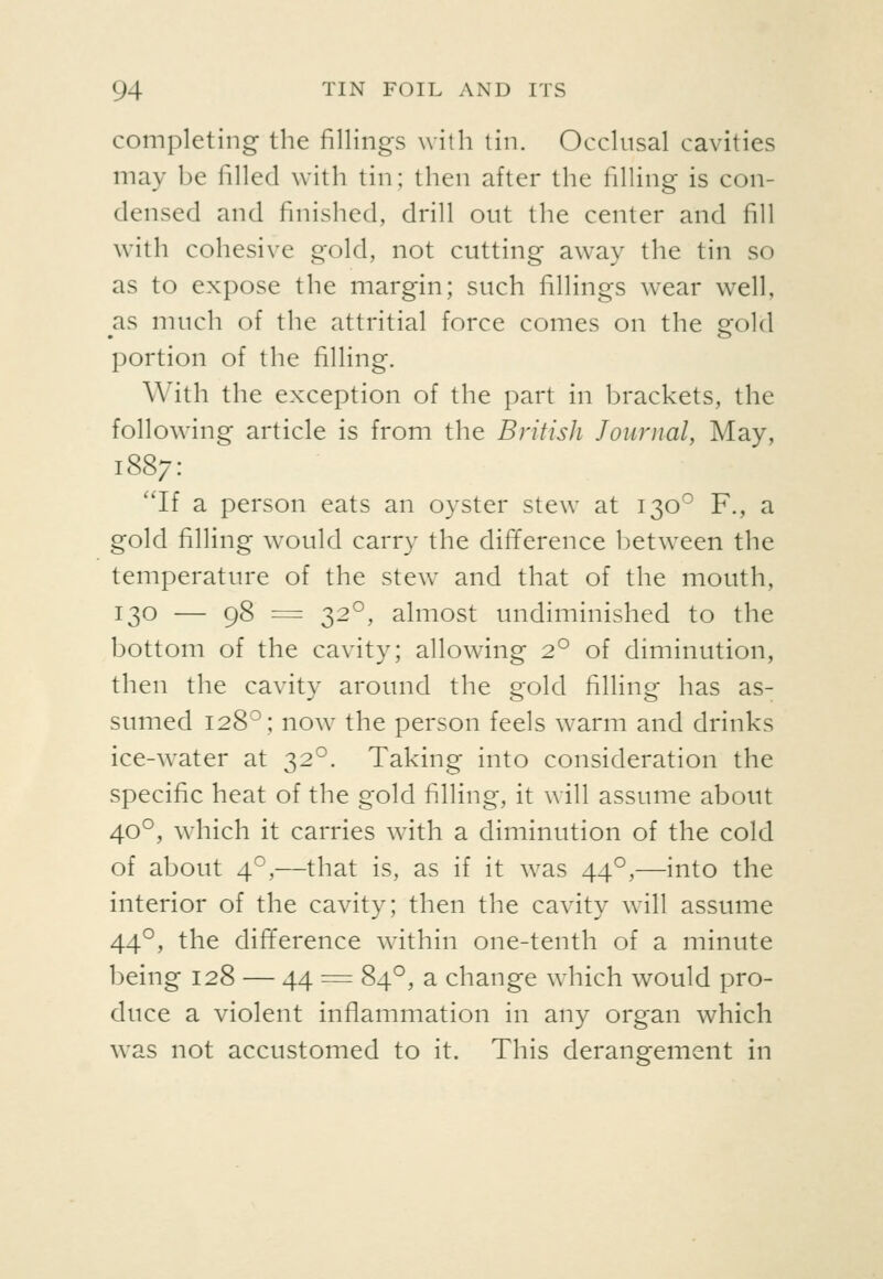 completing the fillings with tin. Occlusal cavities may be filled with tin; then after the filling is con- densed and finished, drill out the center and fill with cohesive gold, not cutting away the tin so as to expose the margin; such fillings wear well, as much of the attritial force comes on the sfold portion of the filling. With the exception of the part in brackets, the following article is from the British Journal, May, 1887: ''If a person eats an oyster stew at 130^^ F., a gold filling would carry the difference between the temperature of the stew and that of the mouth, 130 — 98 = 32°, almost undiminished to the bottom of the cavity; allowing 2° of diminution, then the cavity around the gold filling has as- sumed 128°; now the person feels warm and drinks ice-water at 32°. Taking into consideration the specific heat of the gold filling, it will assume about 40°, which it carries with a diminution of the cold of about 4°,—that is, as if it was 44°,—into the interior of the cavity; then the cavity w^ill assume 44°, the difference wdthin one-tenth of a minute being 128 — 44 = 84°, a change wdiich would pro- duce a violent inflammation in any organ which was not accustomed to it. This derangement in