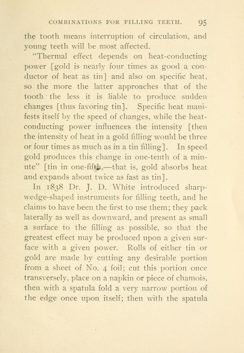 the tooth means interruption of circulation, and young teeth will be most affected. Thermal effect depends on heat-conducting power [gold is nearly four times as good a con- ductor of heat as tin] and also on specific heat, so the more the latter approaches that of the tooth ■ the less it is liable to produce sudden changes [thus favoring tin]. Specific heat mani- fests itself by the speed of changes, while the heat- conducting power influences the intensity [then the intensity of heat in a gold filling would be three or four times as much as in a tin filling]. In speed gold produces this change in one-tenth of a min- ute [tin in one-fifti^,—that is, gold absorbs heat and expands about twice as fast as tin]. In 1838 Dr. J. D. AMiite introduced sharp- wedge-shaped instruments for filling teeth, and he claims to have been the first to use them; they pack laterally as well as downward, and present as small a surface to the filling as possible, so that the greatest eft'ect may be produced upon a given sur- face with a given power. Rolls of either tin or gold are made by cutting any desirable portion from a sheet of No. 4 foil; cut this portion once transversely, place on a napkin or piece of chamois, then with a spatula fold a very narrow portion of the edge once upon itself; then with the spatula