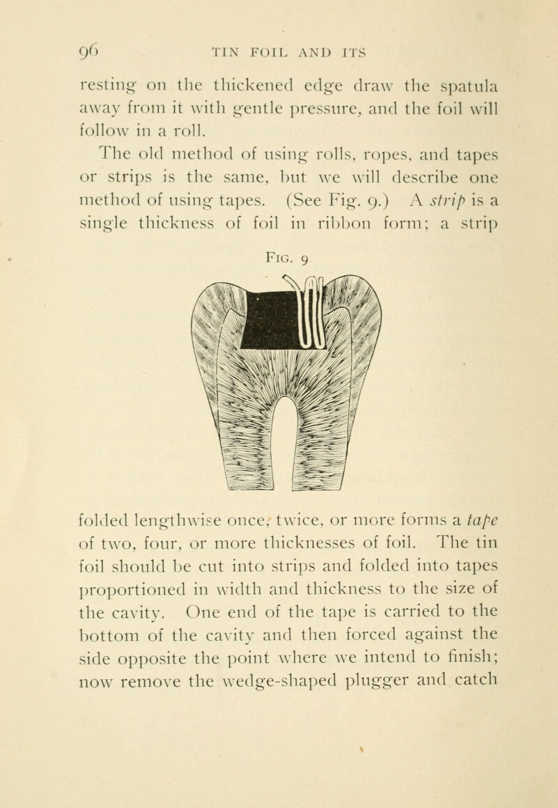 resting on the thickened edge (h'aw the spatula away from it with gentle pressure, and the foil will follow^ in a roll. The old method of using rolls, ropes, and tapes or strips is the same, but we will describe one method of using tapes. (See Fig. 9.) A strip is a single thickness of foil in ribbon form; a strip folded lengthwise once, twice, or more forms a tape of two, four, or more thicknesses of foil. The tin foil should be cut into strips and folded into tapes proportioned in width and thickness to the size of the cavity. One end of the tape is carried to the bottom of the cavity and then forced against the side opposite the point where we intend to finish; now remove the wedge-shaped plugger and catch