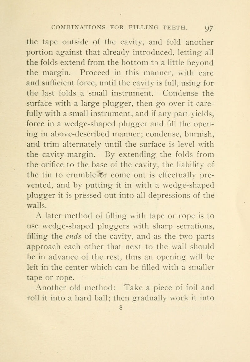 the tape outside of the cavity, and fold another portion against that already introduced, letting- all the folds extend from the bottom to a little beyond the margin. Proceed in this manner, with care and sufficient force, until the cavity is full, using for the last folds a small instrument. Condense the surface with a large plugger, then go over it care- fully with a small instrument, and if any part yields, force in a wedge-shaped plugger and fill the open- ing in above-described manner; condense, burnish, and trim alternately until the surface is level with the cavity-margin. By extending the folds from the orifice to the base of the cavity, the liability of the tin to crumble t5r come out is effectually pre- vented, and by putting it in with a wedge-shaped plugger it is pressed out into all depressions of the walls. A later method of filling with tape or rope is to use wedge-shaped pluggers with sharp serrations, filling the ends of the cavity, and as the two parts approach each other that next to the wall should be in advance of the rest, thus an opening will be left in the center which can be filled with a smaller tape or rope. Another old method: Take a piece of foil and roll it into a hard ball; then gradually work it into