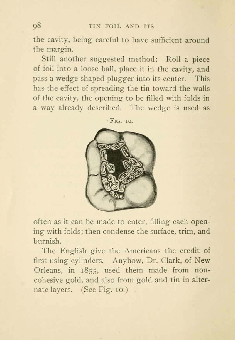 the cavity, being careful to have sufficient around the margin. Still another suggested method: Roll a piece of foil into a loose ball, place it in the cavity, and pass a v^edge-shaped plugger into its center. This has the effect of spreading the tin toward the walls of the cavity, the opening to be filled with folds in a way already described. The wedge is used as Fig. 10. often as it can be made to enter, filling each open- ing with folds; then condense the surface, trim, and burnish. The English give the Americans the credit of first using cylinders. Anyhow, Dr. Clark, of New Orleans, in 1855, used them made from non- cohesive gold, and also from gold and tin in alter- nate layers. (See Fig. 10.)