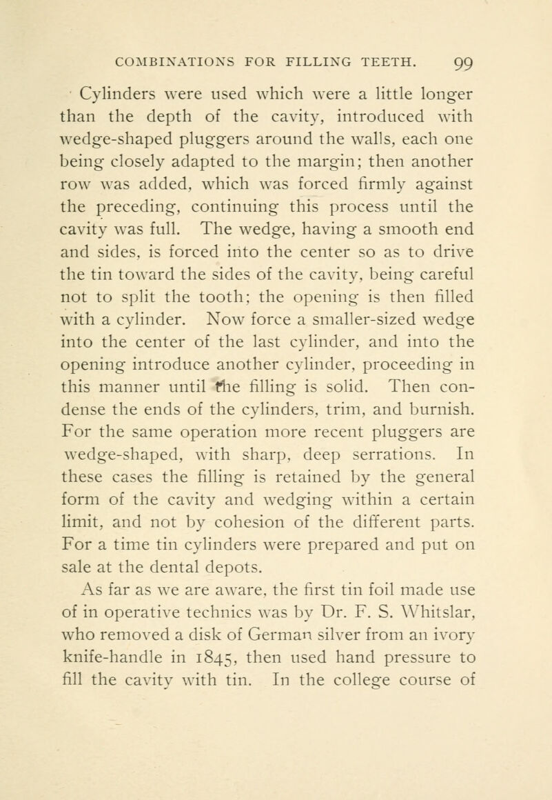 • Cylinders were used which were a little longer than the depth of the cavity, introduced with wedge-shaped pluggers around the walls, each one being closely adapted to the margin; then another row was added, which was forced firmly against the preceding, continuing this process until the cavity was full. The wedge, having a smooth end and sides, is forced into the center so as to drive the tin toward the sides of the cavity, being careful not to split the tooth; the opening is then filled with a cylinder. Now force a smaller-sized wedge into the center of the last cylinder, and into the opening introduce another cylinder, proceeding in this manner until fhe filling is solid. Then con- dense the ends of the cylinders, trim, and burnish. For the same operation more recent pluggers are wedge-shaped, with sharp, deep serrations. In these cases the filling is retained by the general form of the cavity and wedging within a certain limit, and not by cohesion of the different parts. For a time tin cylinders were prepared and put on sale at the dental depots. As far as we are aware, the first tin foil made use of in operative technics was by Dr. F. S. Whitslar, who removed a disk of German silver from an ivory knife-handle in 1845, then used hand pressure to fill the cavity with tin. In the college course of