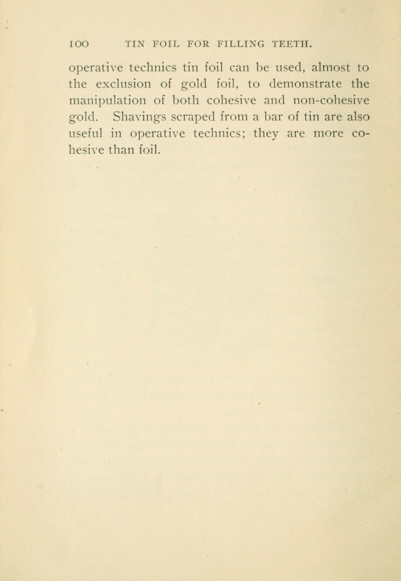 lOO TIN FOIL FOR FILLING TEETH. Operative technics tin foil can l)e used, almost to the exclusion of gold foil, to demonstrate the manipulation of both cohesive and non-cohesive gold. Shavings scraped from a l)ar of tin are also useful in operative technics; they are more co- hesive than foil.