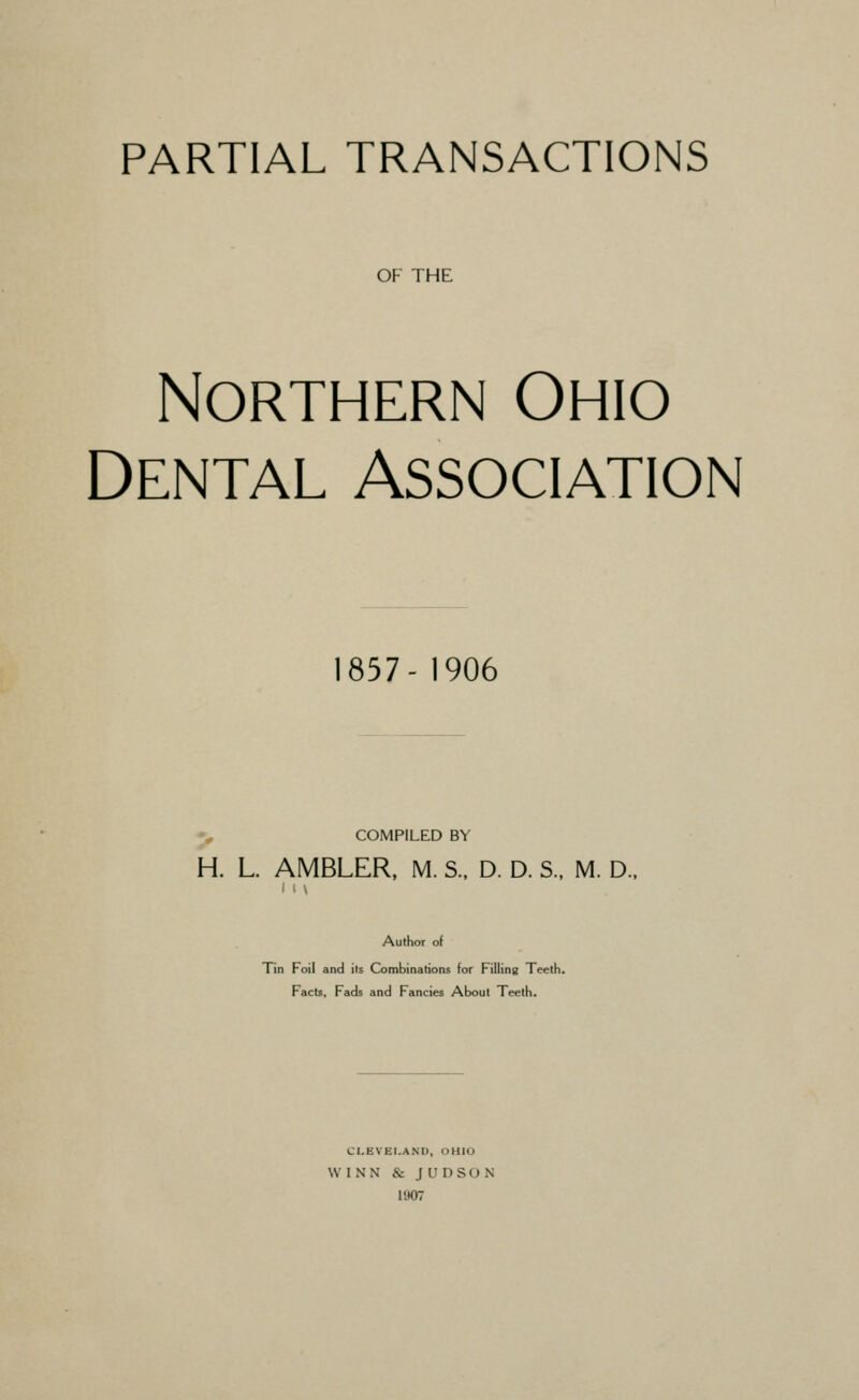 PARTIAL TRANSACTIONS OF THE Northern Ohio Dental Association 857-1906 COMPILED BY H. L. AMBLER, M. S.. D. D. S., M. D. Author of Tin Foil and its Combinations for Filling Teeth. Facts, Fads and Fancies About Teeth. CLEVELAND, OHIO WINN & JUDSON 1907