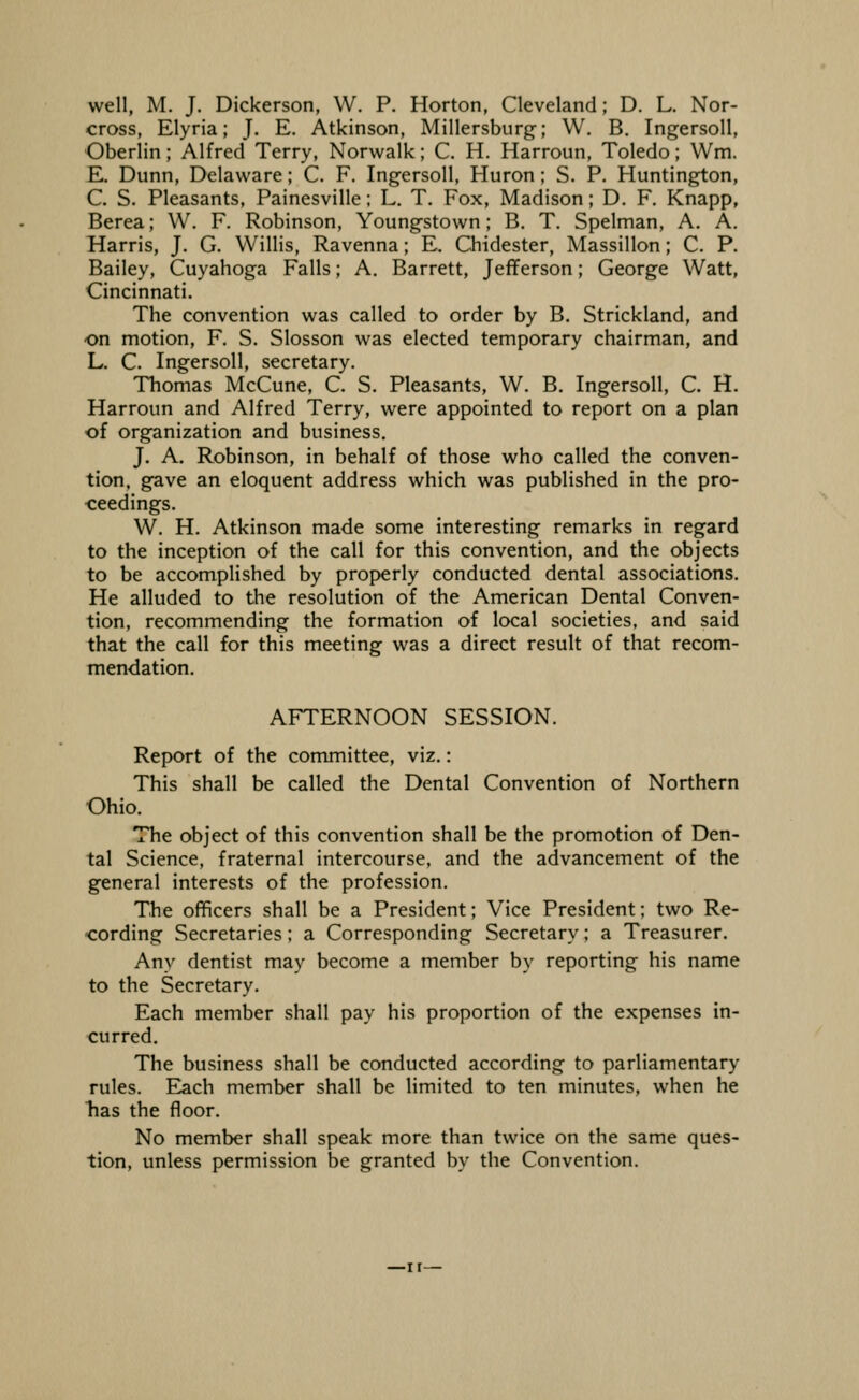 well, M. J. Dickenson, W. P. Horton, Cleveland; D. L. Nor- cross, Elyria; J, E. Atkinson, Millersburg; W, B, IngersoU, Oberlin; Alfred Terry, Norwalk; C. H. Harroun, Toledo; Wm. E. Dunn, Delaware; C. F. IngersoU, Huron; S. P. Huntington, C. S. Pleasants, Painesville; L. T. Fox, Madison; D. F. Knapp, Berea; W. F. Robinson, Youngstown; B. T. Spelman, A. A. Harris, J. G. Willis, Ravenna; E. Chidester, Massillon; C. P. Bailey, Cuyahoga Falls; A. Barrett, Jeflferson; George Watt, Cincinnati. The convention was called to order by B. Strickland, and on motion, F. S. Slosson was elected temporary chairman, and L. C. IngersoU, secretary. Thomas McCune, C. S. Pleasants, W. B. IngersoU, C. H. Harroun and Alfred Terry, were appointed to report on a plan of organization and business. J. A. Robinson, in behalf of those who called the conven- tion, gBve an eloquent address which was published in the pro- ceedings. W. H. Atkinson made some interesting remarks in regard to the inception of the call for this convention, and the objects to be accomplished by properly conducted dental associations. He alluded to the resolution of the American Dental Conven- tion, recommending the formation of local societies, and said that the call for this meeting was a direct result of that recom- mendation. AFTERNOON SESSION. Report of the committee, viz.: This shall be called the Dental Convention of Northern Ohio. The object of this convention shall be the promotion of Den- tal Science, fraternal intercourse, and the advancement of the general interests of the profession. The officers shall be a President; Vice President; two Re- ■cording Secretaries; a Corresponding Secretary; a Treasurer. Any dentist may become a member by reporting his name to the Secretary. Each member shall pay his proportion of the expenses in- curred. The business shall be conducted according to parliamentary rules. Each member shall be limited to ten minutes, when he has the floor. No member shall speak more than twice on the same ques- tion, unless permission be granted by the Convention.