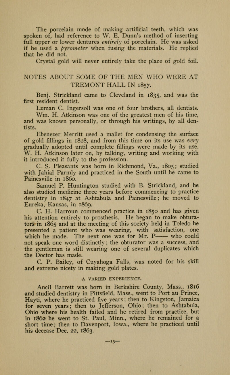The porcelain mode of making artificial teeth, which was spoken of, had reference to \V. E. Dunn's method of inserting full upper or lower dentures entirely of porcelain. He was asked if he used a pyrometer when fusing the materials. He replied that he did not. Crystal gold will never entirely take the place of gold foil. NOTES ABOUT SOME OF THE MEN WHO WERE AT TREMONT HALL IN 1857. Benj. Strickland came to Cleveland in 1835, and was the first resident dentist. Luman C. Ingersoll was one of four brothers, all dentists. Wm. H. Atkinson was one of the greatest men of his time, and was known personally, or through his writings, by all den- tists. Ebenezer IMerritt used a mallet for condensing the surface of gold fillings in 1828, and from this time on its use was very gradually adopted until complete fillings were made by its use. W. H. Atkinson later on, by talking, writing and working with it introduced it fully to the profession. C. S. Pleasants was born in Richmond, Va., 1805; studied with Jahial Parmly and practiced in the South until he came to Painesville in i860. Samuel P. Huntington studied with B. Strickland, and he also studied medicine three years before commencing to practice dentistry in 1847 ^^ Ashtabula and Painesville; he moved to Eureka, Kansas, in 1869. C. H. Harroun commenced practice in 1850 and has given his attention entirely to prosthesis. He began to make obtura- tors in 1865 and at the meeting of this society held in Toledo he presented a patient who was wearing, with satisfaction, one which he made. The next one was for Mr. P who could not speak one word distinctly; the obturator was a success, and the gentleman is still wearing one of several duplicates which the Doctor has made. C. P. Bailey, of Cuyahoga Falls, was noted for his skill and extreme nicety in making gold plates. A VARIED EXPERIENCE. Ancil Barrett was bom in Berkshire County, Mass.. 1816 and studied dentistry in Pittsfield, Mass., went to Port au Prince, Hayti, where he practiced five years; then to Kingston, Jamaica for seven years; then to Jefferson, Ohio; then to Ashtabula, Ohio where his health failed and he retired from practice, but in 1862 he went to St. Paul, Minn., where he remained for a short time; then to Davenport, Iowa., where he practiced until his decease Dec. 22, 1863. —13—
