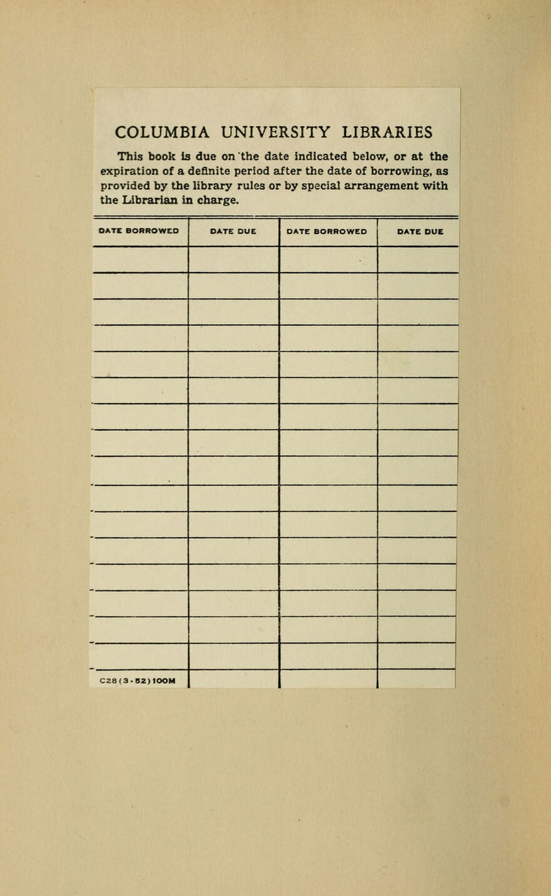 COLUMBIA UNIVERSITY LIBRARIES This book is due on the date indicated below, or at the expiration of a definite period after the date of borrowing, as provided by the library rules or by special arrangement with the Librarian in charge. DATE BORROWED DATE DUE DATE BORROWED DATE DUE 1 C28(3-52)100M