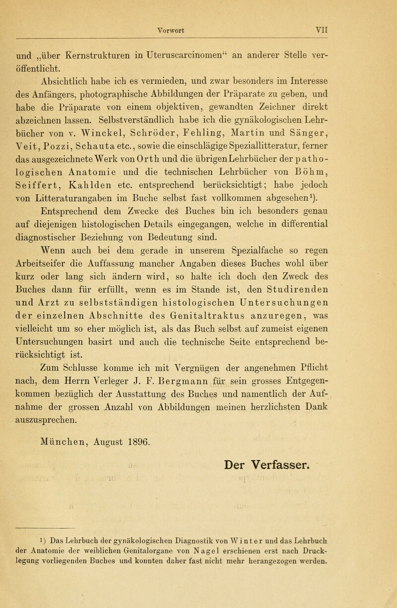 und „über Kernstrukturen in Uteruscarcinomen an anderer Stelle ver- öffentlicht. Absichtlicli habe ich. es vermieden, und zwar besonders im Interesse des Anfängers, photographische Abbildungen der Präparate zu geben, und habe die Präparate von einem objektiven, gewandten Zeichner direkt abzeichnen lassen. Selbstverständlich habe ich die gynäkologischen Lehr- bücher von V. Winckel, Schröder, Fehling, Martin und Sänger, Veit,Pozzi, Schauta etc., sowie die einschlägigeSpeziallitteratur, ferner das ausgezeichnete Werk von Orth und die übrigen Lehrbücher der p atho- logischen Anatomie und die technischen Lehrbücher von Böhm, Seiffert, Kahlden etc. entsprechend berücksichtigt; habe jedoch von Litteraturangaben im Buche selbst fast vollkommen abgesehen^). Entsprechend dem Zwecke des Buches bin ich besonders genau auf diejenigen histologischen Details eingegangen, welche in differential diagnostischer Beziehung von Bedeutung sind. Wenn auch bei dem gerade in unserem Spezialfache so regen Arbeitseifer die Auffassung mancher Angaben dieses Buches wohl über kurz oder lang sich ändern wird, so halte ich doch den Zweck des Buches dann für erfüllt, wenn es im Stande ist, den Studiren den und Arzt zu selbstständigen histologischen Untersuchungen der einz;elnen Abschnitte des Genitaltraktus anzuregen, was vielleicht um so eher möglich ist, als das Buch selbst auf zumeist eigenen Untersuchungen basirt und auch die technische Seite entsprechend be- rücksichtigt ist. Zum Schlüsse komme ich mit Vergnügen der angenehmen Pflicht nach, dem Herrn Verleger J. F. Bergmann für sein grosses Entgegen- kommen bezüglich der Ausstattung des Buches und namentlich der Auf- nahme der grossen Anzahl von Abbildungen meinen herzlichsten Dank auszusprechen. München, August 1896. Der Verfasser. 1) Das Lehrbuch der gynäkologischen Diagnostik von Winter und das Lehrbuch der Anatomie der weiblichen Genitalorgane von Nagel erschienen erst nach Druck- legung vorliegenden Buches und konnten daher fast nicht mehr herangezogen werden.