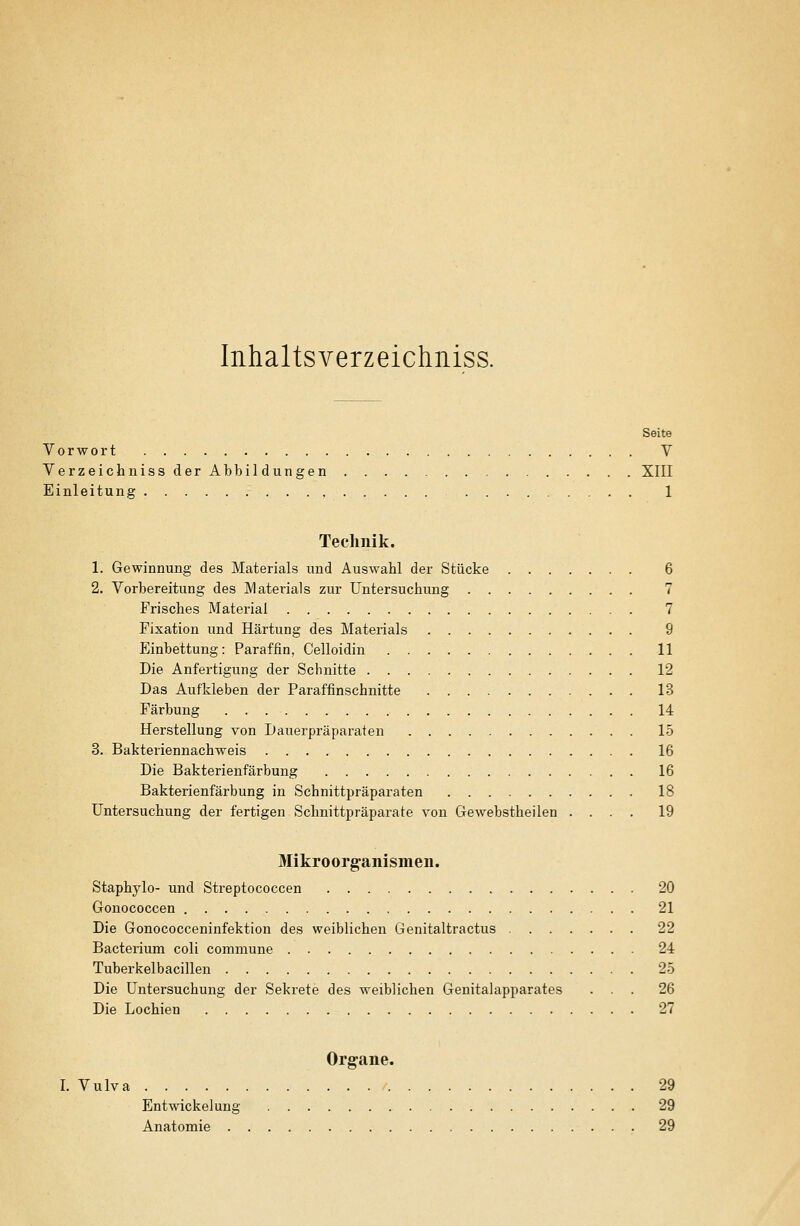 Inhaltsverzeichniss. Seite Vorwort V Verzeichniss der Abbildungen XIII Einleitung , 1 Technik. 1. Gewinnung des Materials und Auswahl der Stücke 6 2. Vorbereitung des IVlaterials zur Untersuchung 7 Frisches Material 7 Fixation und Härtung des Materials 9 Einbettung: Paraffin, Celloidin 11 Die Anfertigung der Schnitte 12 Das Aufkleben der Paraffinschnitte 13 Färbung 14 Herstellung von Dauerpräparaten 15 3. Bakteriennachweis 16 Die Bakterienfärbung 16 Bakterienfärbung in Schnittpräparaten 18 Untersuchung der fertigen Schnittpräparate von Gewebstheilen .... 19 Mikroorg-anismen. Staphylo- und Streptococcen 20 Gonococcen 21 Die Gonococceninfektion des weiblichen Genitaltractus 22 Bacterium coli commune 24 Tuberkelbacillen 25 Die Untersuchung der Sekrete des weiblichen Genitalapparates ... 26 Die Lochien 27 Organe. I. Vulva 29 Entwickelung 29 Anatomie 29