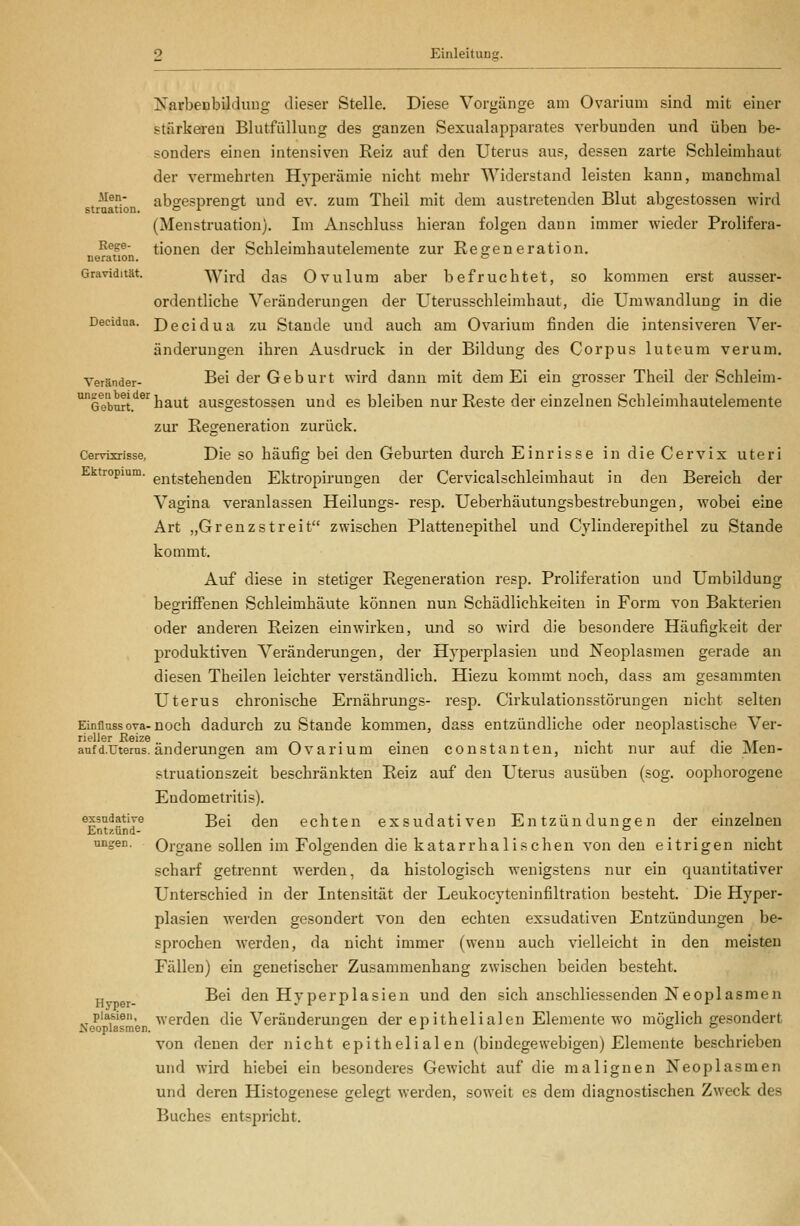 Karbenbilduug dieser Stelle. Diese Vorgänge am Ovarium sind mit einer stärkeren Blutfüllung des ganzen Sexualapparates verbunden und üben be- sonders einen intensiven Reiz auf den Uterus aus, dessen zarte Schleimhaut der vermehrten Hyperämie nicht mehr Widerstand leisten kann, manchmal -^^^.' abgesprengt und ev. zum Theil mit dem austretenden Blut abgestossen wird straation. o r & o (Menstruation). Im Anschluss hieran folgen dann immer wieder Prolifera- ^^^®' tionen der Schleimhautelemente zur Regeneration. neration. = Gravidität. Wird das Ovulum aber befruchtet, so kommen erst ausser- ordentliche Veränderungen der Uterusschleimhaut, die Umwandlung in die Decidaa. Decidua ZU Stande und auch am Ovarium finden die intensiveren Ver- änderungen ihren Ausdruck in der Bildung des Corpus luteum verum. Veränder- Bei der Geburt wird dann mit dem Ei ein grosser Theil der Schleim- o^eburt.'^^'^ baut ausgestossen und es bleiben nur Reste der einzelnen Schleimhautelemente zur Regeneration zurück. Cervisrisse, Die SO häufig bei den Geburten durch Einrisse in die Cervix uteri Ektropium. entstehenden Ektropirungen der Cervicalschleimhaut in den Bereich der Vagina veranlassen Heilungs- resp. Ueberhäutungsbestrebungen, wobei eine Art „Grenzstreit zwischen Plattenepithel und Cylinderepithel zu Stande kommt. Auf diese in stetiger Regeneration resp. Proliferatiou und Umbildung begriffenen Schleimhäute können nun Schädlichkeiten in Form von Bakterien oder anderen Reizen einwirken, und so wird die besondere Häufigkeit der produktiven Veränderungen, der Hyperplasien und Neoplasmen gerade an diesen Theilen leichter verständlich. Hiezu kommt noch, dass am gesammten Uterus chronische Ernährungs- resp. Cirkulationsstörungen nicht selten Einflussova-noch dadurch zu Stande kommen, dass entzündliche oder ueoplastische Ver- aufd.TJterus. änderungen am Ovarium einen constanten, nicht nur auf die Men- struationszeit beschränkten Reiz auf den Uterus ausüben (sog. oophorogene Endometritis), exsudative ßgi (jgn echten exsudativen Entzündungen der einzelnen Entzund- ° ungen. Organe sollen im Folgenden die katarrha 1 ischen von den eitrigen nicht scharf getrennt werden, da histologisch wenigstens nur ein quantitativer Unterschied in der Intensität der Leukocyteninfiltration besteht. Die Hyper- plasien werden gesondert von den echten exsudativen Entzündungen be- sprochen werden, da nicht immer (wenn auch vielleicht in den meisten Fällen) ein genetischer Zusammenhang zwischen beiden besteht. ^ g^_ Bei den Hyperplasien und den sich anschliessenden Neoplasmen piasien, werden die Veränderungen der epithelialen Elemente wo möglich gesondert von denen der nicht epithelialen (bindegewebigen) Elemente beschrieben und wird hiebei ein besonderes Gewicht auf die malignen Neoplasmen und deren Histogenese gelegt werden, soweit es dem diagnostischen Zweck des Buches entspricht.