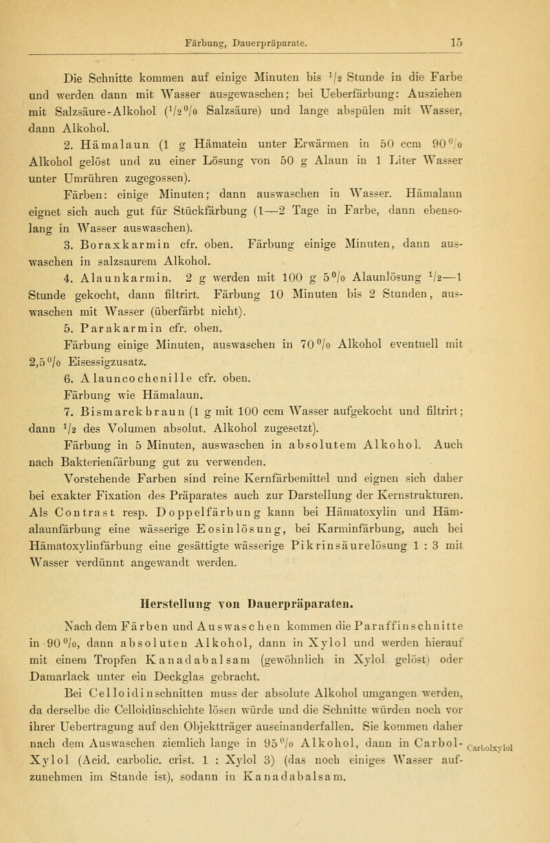 Die Schnitte kommen auf einige Minuten bis ^/a Stunde in die Farbe und werden dann mit Wasser ausgewaschen; bei Ueberfärbung: Ausziehen mit Salzsäure-Alkohol (Va^/o Salzsäure) und lange abspülen mit Wasser, dann Alkohol. 2. Hämalaun (1 g Hämatein unter Erwärmen in 50 ccm 90^/o Alkohol gelöst und zu einer Lösung von 50 g Alaun in 1 Liter Wasser unter Umrühren zugegossen). Färben: einige Minuten; dann auswaschen in Wasser. Hämalaun eignet sich auch gut für Stückfärbung (1—2 Tage in Farbe, dann ebenso- lang in Wasser auswaschen). 3. Boraxkarmin cfr. oben. Färbung einige Minuten, dann aus- waschen in salzsaurem Alkohol. 4. Alaunkarmin. 2 g werden mit 100 g 5°/o Alaunlösung Va—l Stunde gekocht, dann filtrirt. Färbung 10 Minuten bis 2 Stunden, aus- waschen mit Wasser (überfärbt nicht). 5. Parakarmin cfr. oben. Färbung einige Minuten, auswaschen in 70°/o Alkohol eventuell mit 2,5 °/o Eisessigzusatz. 6. Alauncochenille cfr. oben. Färbung wie Hämalaun. 7. Bismarckbraun(l g mit 100 ccm Wasser aufgekocht und filtrirt; dann ^/a des Volumen absolut. Alkohol zugesetzt). Färbung in 5 Minuten, auswaschen in absolutem Alkohol. Auch nach Bakterieniärbung gut zu verwenden. Vorstehende Farben sind reine Kernfärbemittel und eignen sich daher bei exakter Fixation des Präparates auch zur Darstellung der Kern strukturen. Als Contrast resp. Doppelfärbung kann bei Hämatoxylin und Häm- alaunfärbung eine wässerige Eosinlösung, bei Karminfärbung, auch bei Hämatoxylinfärbung eine gesättigte wässerige Pikrinsäurelösung 1 : 3 mit Wasser verdünnt angewandt werden. Herstellung von Dauerpräparaten. Nach dem Färben und Auswaschen kommen die Paraffinschnitte in 90°/o, dann absoluten Alkohol, dann in Xylol und werden hierauf mit einem Tropfen Kanadabalsam (gewöhnlich in Xylol gelöst) oder Damarlack unter ein Deckglas gebracht. Bei Celloidinschnitten muss der absolute Alkohol umgangen werden, da derselbe die Celloidinschichte lösen würde und die Schnitte würden noch vor ihrer üebertraguug auf den Objektträger auseinanderfallen. Sie kommen daher nach dem Auswaschen ziemlich lauge in 95*^/0 Alkohol, dann in Carbol-(.,^j^qj^^.jqj Xylol (Äcid. carbolic. crist. 1 : Xylol 3) (das noch einiges Wasser auf- zunehmen im Stande ist), sodann in Kanadabalsam.