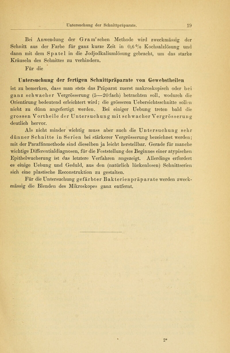 Bei Anwendung der Gram'sehen Methode wird zweckmässig der Schnitt aus der Farbe für ganz kurze Zeit in 0,6 °/o Kochsalzlösung und dann mit dem Spatel in die Jodjodkaliumlösung gebracht, um das starke Kräuseln des Schnittes zu verhindern. Für die Untersucliuiig der fertigen Sclmittpräparate von Gewebstheilen ist zu bemerken, dass man stets das Präparat zuerst makroskopisch oder bei ganz schwacher Vergrösserung (5—20fach) betrachten soll, wodurch die Orientirung bedeutend erleichtert wird; die grösseren Uebersichtsschnitte sollen nicht zu dünn angefertigt werden. Bei einiger Uebung treten bald die grossen Vortheile der Untersuchung mit schwacher Vergrösserung •deutlich hervor. Als nicht minder wichtig muss aber auch die Untersuchung sehr dünner Schnitte in Serien bei stärkerer Vergrösserung bezeichnet werden; mit der Paraffinmethode sind dieselben ja leicht herstellbar. Gerade für manche wichtige DifFerentialdiagnosen, für die Feststellung des Beginnes einer atypischen Epithelwucherung ist das letztere Verfahren angezeigt. Allerdings erfordert ■es einige Uebung und Geduld, aus den (natürlich lückenlosen) Schnittserien sich eine plastische Reconstruktion zu gestalten. Für die Untersuchung gefärbter Bakterienpräparate werden zweck- mässig die Blenden des Mikroskopes ganz entfernt.