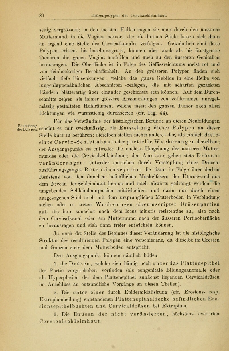 seitig vergrössert; iu den meisten Fällen ragen sie aber durch den äusseren Muttermund in die Vagina hervor; die oft dünnen Stiele lassen sich dann an irgend eine Stelle des Cervicalkanales verfolgen. Gewöhnlich sind diese Polypen erbsen- bis haselnussgross, können aber auch als bis faustgrosse Tumoren die ganze Vagina ausfüllen und auch zu den äusseren Genitalien herausragen. Die Oberfläche ist in Folge des Gefässreichtums meist rot und von feinhöckeriger Beschaffenheit. An den grösseren Polypen finden sich vielfach tiefe Einsenkungen, welche das ganze Gebilde in eine Reihe von lungenlappenähnlichen Abschnitten -zerlegen, die mit scharfen gezackten Rändern blätterartig über einander geschichtet sein können. Auf dem Durch- schnitte zeigen sie immer grössere Ansammlungen von vollkommen unregel- mässig gestalteten Hohlräumen, welche meist den ganzen Tumor nach allen Richtungen wie wurmstichig durchsetzen (cfr, Fig. 44). Für das Verständnis der histologischen Befunde an diesen Neubildungen der Polypen, scheint CS mir zweckmässig, die Entstehung dieser Polypen an dieser Stelle kurz zu berühren; dieselben stellen nichts anderes dar, als einfach dislo- cirte Cervix-Schleimhaut oder partielle Wucherungen derselben; der Ausgangspunkt ist entweder die nächste Umgebung des äusseren Mutter- mundes oder die Cervicalschleimhaut; den A n s t o s s geben stets Drüsen- veränderungen: entweder entstehen durch Verstopfung eines Drüsen- ausführungsganges Retentionscysten, die dann in Folge ihrer derben Resistenz von den daneben befindlichen Muskelfasern der Uteruswand aus dem Niveau der Schleimhaut heraus und nach abwärts gedrängt werden, die umgebenden Schleimhautpartien mitdislociren und dann nur durch einen ausgezogenen Stiel noch mit dem ursprünglichen Mutterboden in Verbindung stehen oder es treten Wucherungen circumscripter Drüsenpartien auf, die dann zunächst nach dem locus minoris resistentiae zu, also nach dem Cervicalkanal oder am Muttermund nach der äusseren Portiooberfläche zu herausragen und sich dann freier entwickeln können. Je nach der Stelle des Beginnes dieser Veränderung ist die histologische Struktur des resultirenden Polypen eine verschiedene, da dieselbe im Grossen und Ganzen stets dem Mutterboden entspricht. Den Ausgangspunkt können nämlich bilden 1. die Drüsen, welche sich häufig noch unter das Plattenepithel der Portio vorgeschoben vorfinden (als congenitale Bildungsanomalie oder als Hyperplasien der dem Plattenepithel zunächst liegenden Cervicaldrüsen im Anschluss an entzündliche Vorgänge an diesen Theilen). 2. Die unter einer durch Epidermidalisirung (cfr. Erosions- resp. Ektropiumheilung) entstandenen Plattenepitheldecke befindlichen Ero- sionsepithelbuchten und Cervicaldrüsen bei Ektropium. 3. Die Drüsen der nicht veränderten, höchstens evertirten Cervicalschleimhaut.