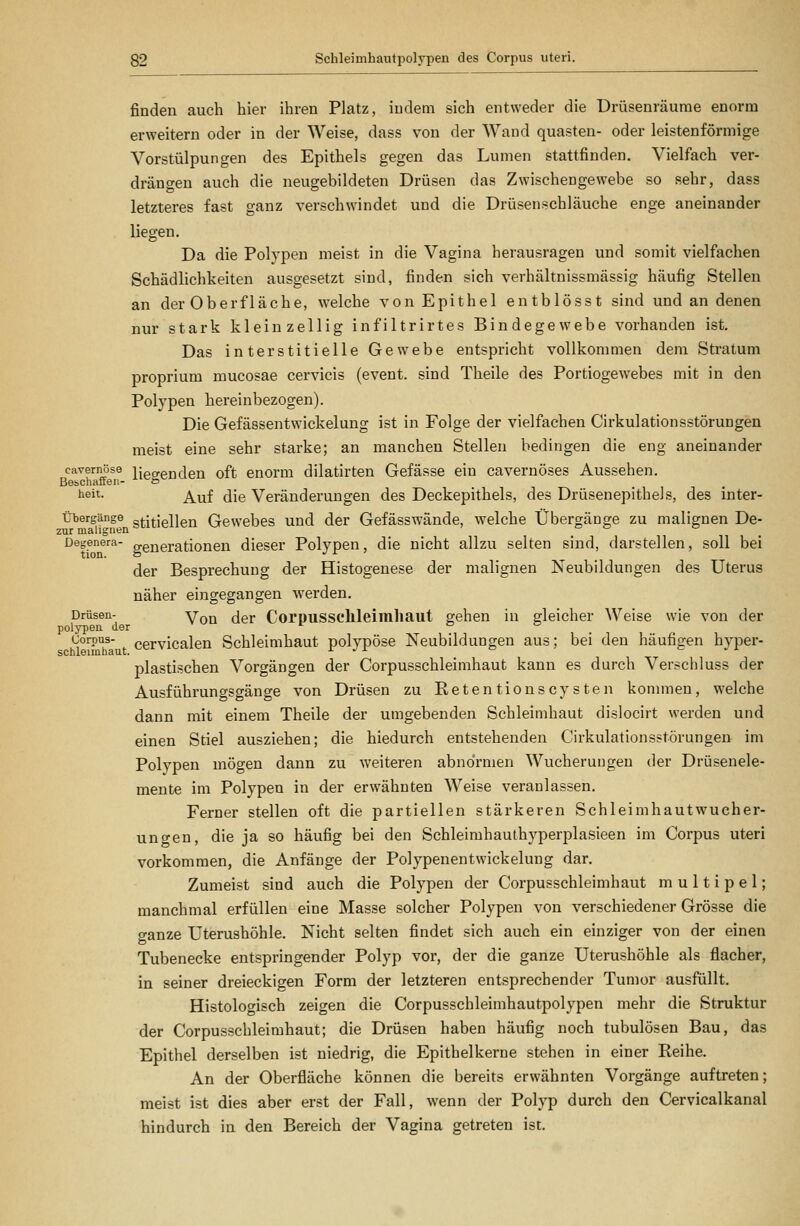 finden auch hier ihren Platz, indem sich entweder die Drüsenräurae enorm erweitern oder in der Weise, dass von der AVand quasten- oder leistenförmige Vorstülpungen des Epithels gegen das Lumen stattfinden. Vielfach ver- drängen auch die neugebildeten Drüsen das Zwischengewebe so sehr, dass letzteres fast ganz verschwindet und die Drüsenschläuche enge aneinander liegen. Da die Polypen meist in die Vagina herausragen und somit vielfachen Schädlichkeiten ausgesetzt sind, finden sich verhältnissmässig häufig Stellen an der Oberfläche, welche von Epithel entblösst sind und an denen nur stark kleinzellig infiltrirtes Bindegewebe vorhanden ist. Das interstitielle Gewebe entspricht vollkommen dem Stratum proprium mucosae cervicis (event. sind Theile des Portiogewebes mit in den Polypen hereinbezogen). Die Gefässentwickelung ist in Folge der vielfachen Cirkulationsstörungen meist eine sehr starke; an manchen Stellen bedingen die eng aneinander cavernöse ^eo-enden oft enorm dilatirten Gefässe ein cavernöses Aussehen. Bebchaffen- & iieit. ^^f (jig Veränderungen des Deckepithels, des Drüsenepithels, des inter- Übergänge gtitiellen Gewebes und der Gefässwände, welche Übergänge zu malignen De- zur malignen Degenera- ggnerationen dieser Polypen, die nicht allzu selten sind, darstellen, soll bei der Besprechung der Histogenese der malignen Neubildungen des Uterus näher eingegangen werden. Drüsen- Yq^ (jer Coruussclileimhaut gehen in gleicher Weise wie von der polypeu der ^ o o Corpus- cervicalen Schleimhaut polypöse Neubildungen aus; bei den häufigen hyper- schleiinbaut. ^  ^ plastischen Vorgängen der Corpusschleimhaut kann es durch Verschluss der Ausführungsgänge von Drüsen zu Eetentionscysten kommen, welche dann mit einem Theile der umgebenden Schleimhaut dislocirt werden und einen Stiel ausziehen; die hiedurch entstehenden Cirkulationsstörungen im Polypen mögen dann zu weiteren abnormen Wucherungen der Drüsenele- mente im Polypen in der erwähnten Weise veranlassen. Ferner stellen oft die partiellen stärkeren Schleimhautwucher- ungen, die ja so häufig bei den Schleimhauthyperplasieen im Corpus uteri vorkommen, die Anfänge der Polypenentwickelung dar. Zumeist sind auch die Polypen der Corpusschleimhaut multipel; manchmal erfüllen eine Masse solcher Polypen von verschiedener Grösse die ganze Uterushöhle. Nicht selten findet sich auch ein einziger von der einen Tubenecke entspringender Polyp vor, der die ganze Uterushöhle als flacher, in seiner dreieckigen Form der letzteren entsprechender Tumor ausfüllt. Histologisch zeigen die Corpusschleimhautpolypen mehr die Struktur der Corpusschleimhaut; die Drüsen haben häufig noch tubulösen Bau, das Epithel derselben ist niedrig, die Epithelkerne stehen in einer Reihe. An der Oberfläche können die bereits erwähnten Vorgänge auftreten; meist ist dies aber erst der Fall, wenn der Polyp durch den Cervicalkanal hindurch in den Bereich der Vagina getreten ist.