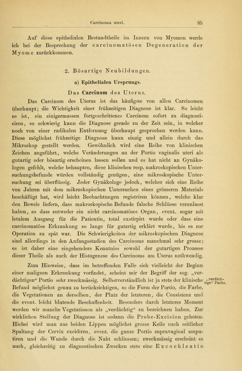 Auf diese epithelialen Bestandtheile im Innern von Myomen werde ich bei der Besprechung der carcinomatösen Degeneration der Myome zurückkommen. 2. Bösartige Neubildungen, a) Epithelialen Ursprungs. Das Carcinom des Uterus. Das Carcinom des Uterus ist das häufigste von allen Carcinomen überhaupt; die Wichtigkeit einer frühzeitigen Diagnose ist klar. So leicht es ist, ein einigermassen fortgeschrittenes Carcinom sofort zu diagnosti- ciren, so schwierig kann die Diagnose gerade zu der Zeit sein, in welcher noch von einer radikalen Entfernung überhaupt gesprochen werden kann. Diese möglichst frühzeitige Diagnose kann einzig und allein durch das Mikroskop gestellt werden. Gewöhnlich wird eine Reihe von klinischen Zeichen angeführt, welche Veränderungen an der Portio vaginalis uteri als gutartig oder bösartig erscheinen lassen sollen und es hat nicht an Gynäko- logen gefehlt, welche behaupten, diese klinischen resp. makroskopischen Unter- suchungsbefunde würden vollständig genügen, eine mikroskopische Unter- suchung sei überflüssig. Jeder Gynäkologe jedoch, welcher sich eine Reihe von Jahren mit dem mikroskopischen Untersuchen eines grösseren Materials beschäftigt hat, wird leicht Beobachtungen registriren können, welche klar den Beweis liefern, dass makroskopische Befunde falsche Schlüsse veranlasst haben, so dass entweder ein nicht carcinomatöses Organ, event. sogar mit letalem Ausgang für die Patientin, total exstirpirt wurde oder dass eine carcinomatöse Erkrankung so lange für gutartig erklärt wurde, bis es zur Operation zu spät war. Die Schwierigkeiten der mikroskopischen Diagnose sind allerdings in den Anfangsstadien des Carcinoms manchmal sehr grosse; es ist daher eine eingehendere Kenntniss sowohl der gutartigen Prozesse dieser Theile als auch der Histogenese des Carcinoms am Uterus nothwendig. Zum Hinweise, dass im betrefienden Falle sich vielleicht der Beginn einer malignen Erkrankung vorfindet, scheint mir der BegriflT der sog. „ver- dächtigen Portio sehr zweckmässig. Selbstverständlich ist ja stets der klinische tjgffportro Befund möglichst genau zu berücksichtigen, so die Form der Portio, die Farbe, die Vegetationen an derselben, der Platz der letzteren, die Consistenz und die event. leicht blutende Beschaffenheit. Besonders durch letzteres Moment werden wir manche Vegetationen als „verdächtig zu bezeichnen haben. Zur wirklichen Stellung der Diagnose ist sodann die Probe-Excision geboten- Hiebei wird man aus beiden Lippen möglichst grosse Keile nach seitlicher Spaltung der Cervix excidiren, event. die ganze Portio supravaginal ampu- tiren und die Wunde durch die Naht schliessen; zweckmässig erscheint es auch, gleichzeitig zu diagnostischen Zwecken stets eine Excochleatio