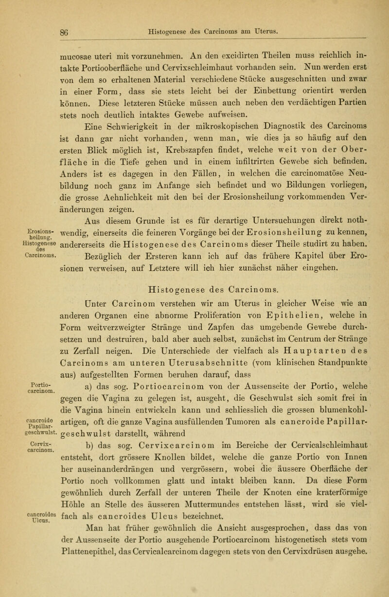 Histogenese des Carcinoms am Uterus. mucosae uteri mit vorzunehmen. An den excidirten Theilen muss reichlich in- takte Portiooberfläche und Cervixschleimhaut vorhanden sein. Nun werden erst von dem so erhaltenen Material verschiedene Stücke ausgeschnitten und zwar in einer Form, dass sie stets leicht bei der Einbettung orientirt werden können. Diese letzteren Stücke müssen auch neben den verdächtigen Partien stets noch deutlich intaktes Gewebe aufweisen. Eine Schwierigkeit in der mikroskopischen Diagnostik des Carcinoms ist dann gar nicht vorhanden, wenn man, wie dies ja so häufig auf den ersten Blick möglich ist, Krebszapfen findet, welche weit von der Ober- fläche in die Tiefe gehen und in einem iufiltrirten Gewebe sich befinden. Anders ist es dagegen in den Fällen, in welchen die carcinomatöse Neu- bildung noch ganz im Anfange sich befindet und wo Bildungen vorliegen, die grosse Aehnlichkeit mit den bei der Erosionsheilung vorkommenden Ver- änderungen zeigen. Aus diesem Grunde ist es für derartige Untersuchungen direkt noth- Erosions- wendig, einerseits die feineren Vorgänge bei der Erosionsheilung zu kennen, Histogenese andererseits die Histogenese des Carcinoms dieser Theile studirt zu haben. des ® Carcinoms. Bezüglich der Ersteren kann ich auf das frühere Kapitel über Ero- sionen verweisen, auf Letztere will ich hier zunächst näher eingehen. Histogenese des Carcinoms. Unter Ca rein om verstehen wir am Uterus in gleicher Weise wie an anderen Organen eine abnorme Proliferation von Epithelien, welche in Form weitverzweigter Stränge und Zapfen das umgebende Gewebe durch- setzen und destruiren, bald aber auch selbst, zunächst im Centrum der Stränge zu Zerfall neigen. Die Unterschiede der vielfach als Hauptarten des Carcinoms am unteren Uterusabschnitte (vom klinischen Standpunkte aus) aufgestellten Formen beruhen darauf, dass Portio- a) das sog. Portiocarcinom von der Aussenseite der Portio, welche carcinom. ' = gegen die Vagina zu gelegen ist, ausgeht, die Geschwulst sich somit frei in die Vagina hinein entwickeln kann und schliesslich die grossen blumenkohl- cancroide artigen, oft die ganze Vagina ausfüllenden Tumoren als cancroide Papillar- geschwuist. geschwulst darstellt, während Cervix- \\ (Jag goor. Cervixcarciuom im Bereiche der Cervicalschleimhaut carcinom. ' ° entsteht, dort grössere Knollen bildet, welche die ganze Portio von Innen her auseinanderdrängen und vergrössern, wobei die äussere Oberfläche der Portio noch vollkommen glatt und intakt bleiben kann. Da diese Form gewöhnlich durch Zerfall der unteren Theile der Knoten eine kraterförmige Höhle an Stelle des äusseren Muttermundes entstehen lässt, wird sie viel- cancroides f^ch als cancroides Ulcus bezeichnet. Ulcus. Man hat früher gewöhnlich die Ansicht ausgesprochen, dass das von der Aussenseite der Portio ausgehende Portiocarcinom histogenetisch stets vom Plattenepithel, das Cervicalcarcinom dagegen stets von den Cervixdrüsen ausgehe.
