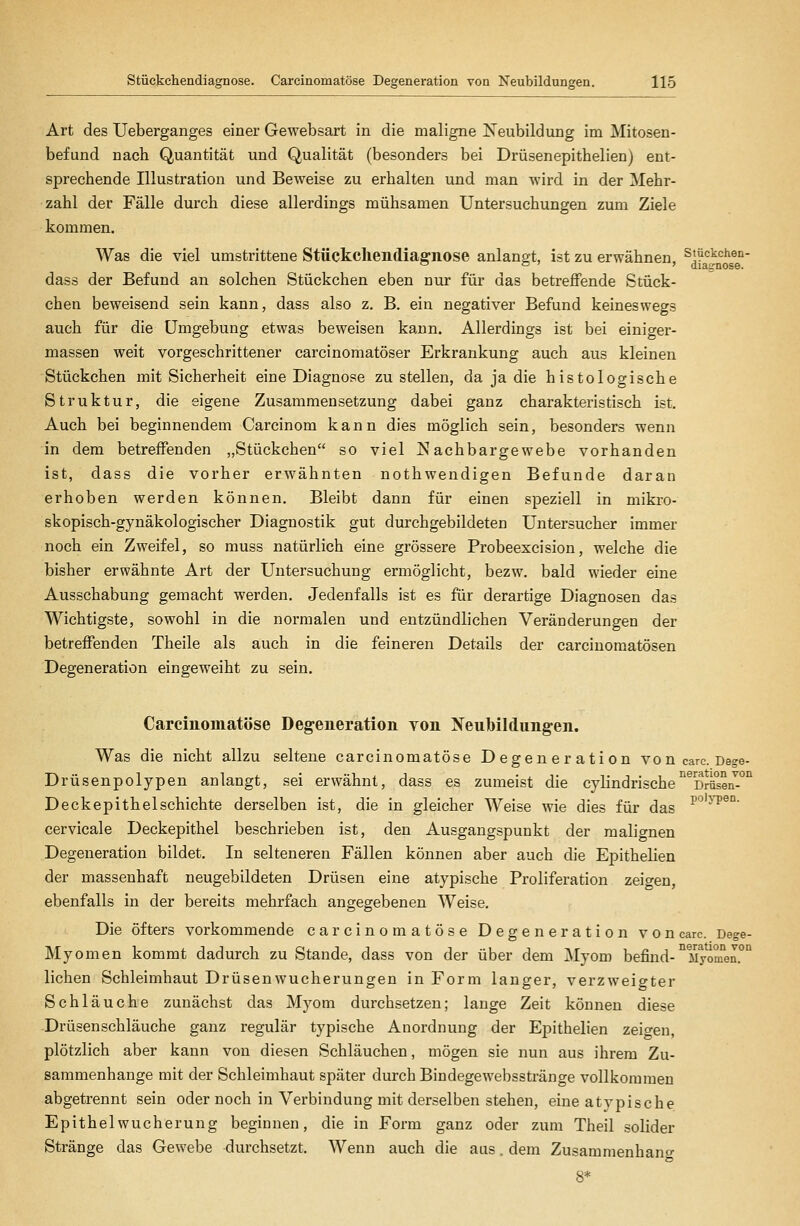 Art des Ueberganges einer Gewebsart in die maligne IS^eubildung im Mitosen- befund nach Quantität und Qualität (besonders bei Drüsenepithelien) ent- sprechende Illustration und Beweise zu erhalten und man wird in der Mehr- zahl der Fälle durch diese allerdings mühsamen Untersuchungen zum Ziele kommen. Was die viel umstrittene Stückcliendiaffnose anlangt, ist zu erwähnen, stückchen- dass der Befund an solchen Stückchen eben nur für das betreffende Stück- chen beweisend sein kann, dass also z. B. ein negativer Befund keineswegs auch für die Umgebung etwas beweisen kann. Allerdings ist bei einiger- massen weit vorgeschrittener carcinomatöser Erkrankung auch aus kleinen Stückchen mit Sicherheit eine Diagnose zu stellen, da ja die histologische Struktur, die eigene Zusammensetzung dabei ganz charakteristisch ist. Auch bei beginnendem Carcinom kann dies möglich sein, besonders wenn in dem betreffenden „Stückchen so viel Nachbargewebe vorhanden ist, dass die vorher erwähnten nothwendigen Befunde daran erhoben werden können. Bleibt dann für einen speziell in mikro- skopisch-gynäkologischer Diagnostik gut durchgebildeten Untersucher immer noch ein Zweifel, so muss natürlich eine grössere Probeexcision, welche die bisher erwähnte Art der Untersuchung ermöglicht, bezw. bald wieder eine Ausschabung gemacht werden. Jedenfalls ist es für derartige Diagnosen das Wichtigste, sowohl in die normalen und entzündlichen Veränderungen der betreffenden Theile als auch in die feineren Details der carcinoraatösen Degeneration eingeweiht zu sein. Carcinomatöse Deg-eneration von Neubildimgen. Was die nicht allzu seltene carcinomatöse Degeneration vo n carc. Dege- Drüsenpolypen anlangt, sei erwähnt, dass es zumeist die cylindrische'^^Dräseii^°° Deckepithelschichte derselben ist, die in gleicher Weise wie dies für das p°'^T'®°' cervicale Deckepithel beschrieben ist, den Ausgangspunkt der malignen Degeneration bildet. In selteneren Fällen können aber auch die Epithelien der massenhaft neugebildeten Drüsen eine atypische Proliferation zeigen, ebenfalls in der bereits mehrfach angegebenen Weise. Die öfters vorkommende carcinomatöse Degeneration von carc. Dege- Myomen kommt dadurch zu Stande, dass von der über dem Myom befind-°Myom'en.°° liehen Schleimhaut Drüsenwucherungen in Form langer, verzweigter Schläuche zunächst das Myom durchsetzen; lange Zeit können diese -Drüsenschläuche ganz regulär typische Anordnung der Epithelien zeigen, plötzlich aber kann von diesen Schläuchen, mögen sie nun aus ihrem Zu- sammenhange mit der Schleimhaut später durch Bindegewebsstränge vollkommen abgetrennt sein oder noch in Verbindung mit derselben stehen, eine atypische Epithelwucherung beginnen, die in Form ganz oder zum Theil solider Stränge das Gewebe durchsetzt. Wenn auch die aus, dem Zusammenhano- 8*