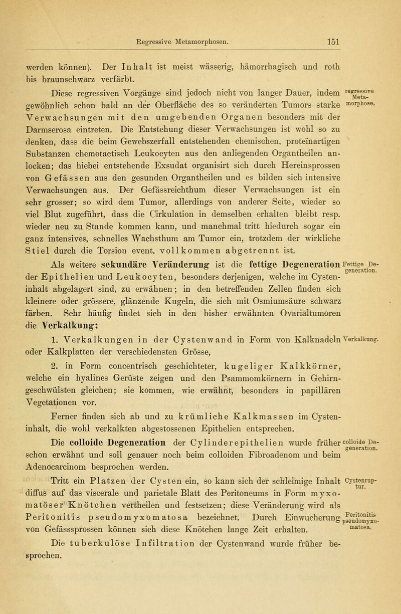 werden könneia). Der Inhalt ist meist wässerig, hämorrhagisch und roth bis braunschwarz verfärbt. Diese regressiven Vorgänge sind jedoch nicht von langer Dauer, indem rezessive gewöhnlich schon bald an der Oberfläche des so veränderten Tumors starke morphose. Verwachsungen mit den umgebenden Organen besonders mit der Darmserosa eintreten. Die Entstehung dieser Verwachsungen ist wohl so zu denken, dass die beim Gewebszerfall entstehenden chemischen, protein artigen Substanzen chemotactisch Leukocyten aus den anliegenden Organtheilen an- locken; das hiebei entstehende Exsudat organisirt sich durch Herein sprossen von Gefässen aus den gesunden Organtheilen und es bilden sich intensive Verwachsungen aus. Der Gefässreichthum dieser Verwachsungen ist ein sehr grosser; so wird dem Tumor, allerdings von anderer Seite, wieder so viel Blut zugeführt, dass die Cirkulation in demselben erhalten bleibt resp. wieder neu zu Stande kommen kann, und manchmal tritt hiedurch sogar ein ganz intensives, schnelles Wachsthum am Tumor ein, trotzdem der wirkliche Stiel durch die Torsion event. vollkommen abgetrennt ist. Als weitere sekundäre Veränderung- ist die fettige Degeneration Fettige De- der Epithelien und Leukocyten, besonders derjenigen, welche im Cysten- inhalt abgelagert sind, zu erwähnen; in den betrefienden Zellen finden sich kleinere oder grössere, glänzende Kugeln, die sich mit Osmiumsäure schwarz färben. Sehr häufig findet sich in den bisher erwähnten Ovarialtumoren die Verkalkung: 1. Verkalkungen in der Cystenwand in Form von Kalknadeln Verkalkung, oder Kalkplatten der verschiedensten Grösse, 2. in Form concentrisch geschichteter, kugeliger Kalkkörner, welche ein hyalines Gerüste zeigen und den Psammomkörnern in Gehirn- geschwülsten gleichen; sie kommen, wie erwähnt, besonders in papillären Vegetationen vor. Ferner finden sich ab und zu krümliche Kalkmassen im Cysten- inhalt, die wohl verkalkten abgestossenen Epithelien entsprechen. Die colloide Degeneration der Cylinderepithelien wurde frühercoiioide De- ... . generation. schon erwähnt und soll genauer noch beim colloiden Fibroadenom und beim Adenocarcinom besprochen werden. Tritt ein Platzen der Cysten ein, so kann sich der schleimige Inhalt Cystenrup- . tur. diff'us auf das viscerale und parietale Blatt des Peritoneums in Form myxo- matöserKnötchen vertheilen und festsetzen; diese Veränderung wird als Peritonitis pseudomyxomatosa bezeichnet. Durch Ein Wucherung fg^^o^^^g. von Gefässsprossen können sich diese Knötchen lange Zeit erhalten. matosa. Die tuberkulöse Infiltration der Cystenwand wurde früher be- sprochen.