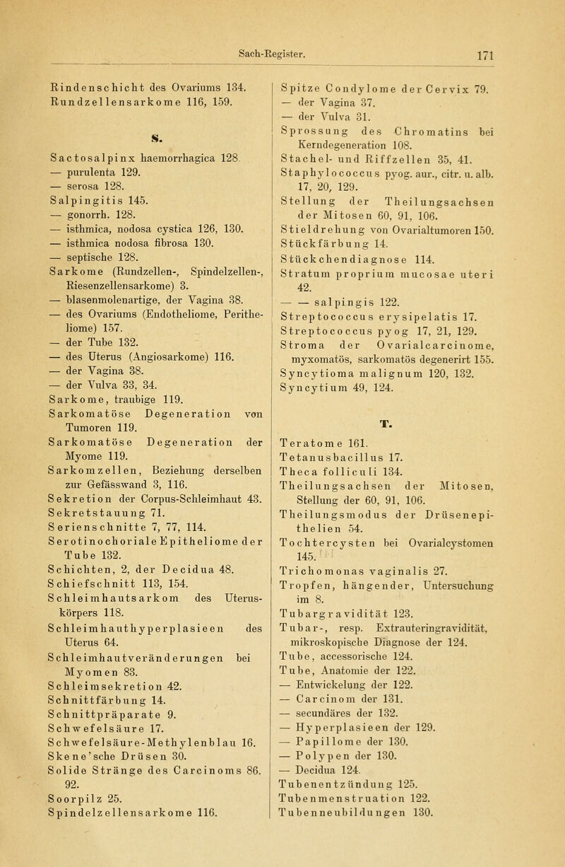 Rindenschiclit des Ovariiims 134. Rundzellensarkome 116, 159. Sactosalpinx haemorrhagica 128. — purulenta 129. — serosa 128. Salpingitis 145. — gonorrh. 128. — isthmica, nodosa cystica 126, 130. — isthmica nodosa fibrosa 130. — septische 128. Sarkome (Rundzellen-, Spindelzellen-, Riesenzellensarkome) 8. — blasenmolenartige, der Vagina 38. — des Ovariums (Endotheliome, Perithe- liome) 157. — der Tube 132. — des Uterus (Angiosarkome) 116. — der Vagina 38. — der Vulva 83, 84. Sarkome, traubige 119. Sarkomatöse Degeneration von Tumoren 119. Sarkomatöse Degeneration der Myome 119. Sarkomzellen, Beziehung derselben zur Gefässwand 3, 116. Sekretion der Corpus-Schleimhaut 43. Sekretstauung 71. Serienschnitte 7, 77, 114. Serotinochoriale Epitheliome der Tube 132. Schichten, 2, der Decidua 48. Schiefschnitt 113, 154. Schleimhautsarkom des Uterus- körpers 118. Schleimhauthyperplasieen des Uterus 64. Schleimhautveränderungen bei Myomen 83. Schleim Sekretion 42. Schnittfärbung 14. Schnittpräparate 9. Schwefelsäure 17. Schwefelsäure-Methylenblau 16. Skene'sche Drüsen 30. Solide Stränge des Carcinoms 86. 92. Soorpilz 25. Spindelzellensarkome 116. Spitze Condylome derCervix 79. — der Vagina 37. — der Vulva 31. Sprossung des Chromatins bei Kerndegeneration 108. Stachel- und Riffzellen 35, 41. Staphylococcus pyog. aur., citr. u. alb. 17, 20, 129. Stellung der Theilungsachsen der Mitosen 60, 91, 106. Stieldrehung von Ovarialtumoren 150. Stückfärbung 14. Stückchendiagnose 114. Stratum proprium mucosae uteri 42. — — salpingis 122. Streptococcus erysipelatis 17. Streptococcus pyog 17, 21, 129. Stroma der 0 varialcarcinome, myxomatös, sarkomatös degenerirt 155. Syncytioma malignum 120, 132. Syncytium 49, 124. T. Teratom e 161. Tetanusbacillus 17. Theca folliculi 134. Theilungsachsen der Mitosen, Stellung der 60, 91, 106. Theilungsmodus der Drüsenepi- thelien 54. Tochtercysten bei Ovarialcystomen 145. Trichomonas vaginalis 27. Tropfen, hängender, Untersuchung im 8. Tubargravidität 123. Tubar-, resp. Extrauteringravidität, mikroskopische Diagnose der 124. Tube, accessorische 124. Tube, Anatomie der 122. — Entwickelung der 122. — Careinem der 181. — secundäres der 132. — Hyperplasieen der 129. — Papillome der 180. — Polypen der 130. — Decidua 124. Tubenentzündung 125. Tubenmenstruation 122. Tubenneubildungen 130.