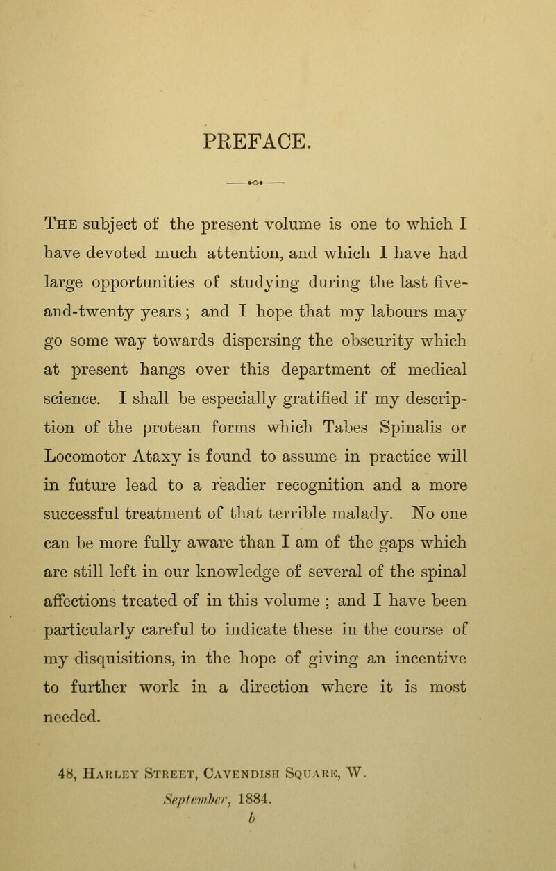 PREFACE. The subject of the present volume is one to which I have devoted much attention, and which I have had large opportunities of studying during the last five- and-twenty years ; and I hope that my labours may go some way towards dispersing the obscurity which at present hangs over this department of medical science. I shall be especially gratified if my descrip- tion of the protean forms which Tabes Spinalis or Locomotor Ataxy is found to assume in practice will in future lead to a readier recognition and a more successful treatment of that terrible malady. ISo one can be more fully aware than I am of the gaps which are still left in our knowledge of several of the spinal affections treated of in this volume ; and I have been particularly careful to indicate these in the course of my disquisitions, in the hope of giving an incentive to further work in a direction where it is most needed. 48, IIauley Street, Cavendish Square, W. Sepff/inber, 1884. b