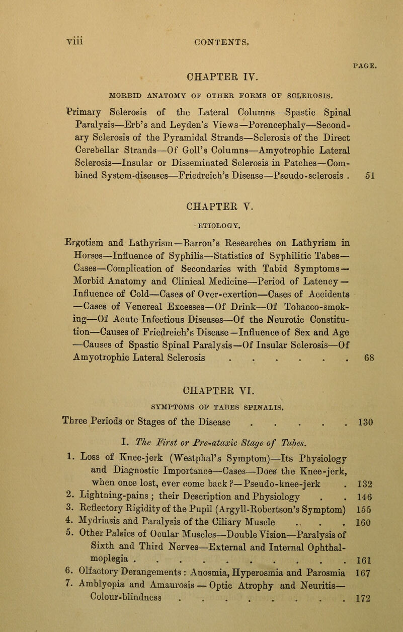 PAGE. CHAPTER IV. MORBID ANATOMY OP OTHER PORMS OP SCLEROSIS. Primary Sclerosis of the Lateral Columns—Spastic Spinal Paralysis—Erb's and Leyden's Views—Porencephaly—Second- ary Sclerosis of the Pyramidal Strands—Sclerosis of the Direct Cerebellar Strands—Of GoU's Columns—Amyotrophic Lateral Sclerosis—Insular or Disseminated Sclerosis in Patches—Com- bined System-diseases—Friedreich's Disease—Pseudo-sclerosis . 51 CHAPTEE V. ETIOLOGY. Ergotism and Lathyrism—Barron's Eesearcbes on Lathyrism in Horses—Influence of Syphilis—Statistics of Syphilitic Tabes— Cases—Complication of Secondaries with Tabid Symptoms — Morbid Anatomy and Clinical Medicine—Period of Latency — Influence of Cold—Cases of Over-exertion—Cases of Accidents —Cases of Venereal Excesses—Of Drink—Of Tobacco-smok- ing—Of Acute Infectious Diseases—Of the Neurotic Constitu- tion—Causes of Friedreich's Disease—Influence of Sex and Age —Causes of Spastic Spinal Paralysis—Of Insular Sclerosis—Of Amyotrophic Lateral Sclerosis ...... 68 CHAPTER VI. SYMPTOMS OF TABES SPINALIS. Three Periods or Stages of the Disease . . . . .130 I. The First or Fre-ataxic Stage of Tabes. 1. Loss of Knee-jerk (Westphal's Symptom)—Its Physiology and Diagnostic Importance—Cases—Does the Knee-jerk, when once lost, ever come back ?—Pseudo-knee-jerk . 132 2. Lightning-pains ; their Description and Physiology . . 146 3. Reflectory Rigidity of the Pupil (Argyll-Robertson's Symptom) 155 4. Mydriasis and Paralysis of the Ciliary Muscle .. . .160 5. Other Palsies of Ocular Muscles—Double Vision—Paralysis of Sixth and Third Nerves—External and Internal Ophthal- moplegia 161 6. Olfactory Derangements : Anosmia, Hyperosmia and Parosmia 167 7. Amblyopia and Amaurosis — Optic Atrophy and Neuritis- Colour-blindness 172