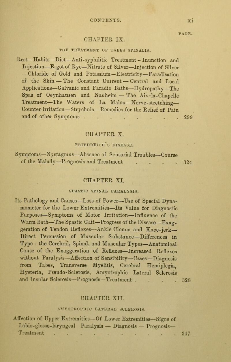 PAGE. CHAPTEE IX. THE TREATMENT OF TABES SPINALIS. Eest—Habits—Diet—Anti-syphilitic Treatment - Inunction and Injection—Ergot of Eye—Nitrate of Silver—Injection of Silver —Chloride of Gold and Potassium—Electricity—Faradisation of the Skin — The Constant Cuirent — Central and Local Applications—Galvanic and Faradic Baths—Hydropathy—The Spas of Oeynhausen and Nauheim — The Aix-la-Chapelle Treatment—The Waters of La Malou—Nerve-stretching— Counter-irritation—Strychnia—Remedies for the Relief of Pain and of other Symptoms ........ 299 CHAPTER X. Friedreich's disease. Symptoms—Nystagmus—Absence of Sensorial Troubles—Course of the Malady—Prognosis and Treatment . . . .324 CHAPTER XI. SPASTIC SPINAL PARALYSIS. Its Pathology and Causes—Loss of Power—Use of Special Dyna- mometer for the Lower Extremities—Its Value for Diagnostic Purposes—Symptoms of Motor Irritation—Influence of the Warm Bath—The Spastic Gait—Progress of the Disease—Exag- geration of Tendon Reflexes—Ankle Clonus and Ejiee-jerk— Direct Percussion of Muscular Substance—Differences in Type : the Cerebral, Spinal, and Muscular Types—Anatomical Cause of the Exaggeration of Reflexes—Increased Reflexes without Paralysis—Affection of Sensibility—Cases—Diagnosis from Tabes, Transverse Myelitis, Cerebral Hemiplegia, Hysteria, Pseudo-Sclerosis, Amyotrophic Lateral Sclerosis and Insular Sclerosis—Prognosis—Treatment .... 328 CHAPTER XII. AMYOTROPHIC LATERAL SCLEROSIS. Affection of Upper Extremities—Of Lower Extremities—Signs of Labio-glosso-laryngeal Paralysis — Diagnosis — Prognosis— Treatmnnt .... , ..... 347