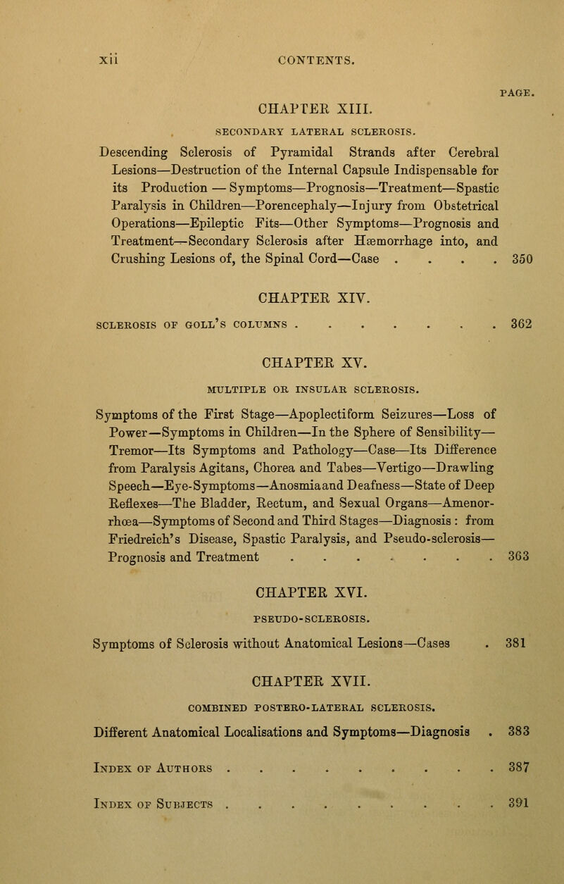 PAGE. CHAPTER XIII. SECONDARY LATERAL SCLEROSIS. Descending Sclerosis of Pyramidal Strands after Cerebral Lesions—Destruction of tlie Internal Capsule Indispensable for its Production — Symptoms—Prognosis—Treatment—Spastic Paralysis in Children—Porencephaly—Injury from Obstetrical Operations—Epileptic Fits—Other Symptoms—Prognosis and Treatment^-Secondary Sclerosis after Haemorrhage into, and Crushing Lesions of, the Spinal Cord—Case .... 350 CHAPTER XIV. SCLEROSIS OF GOLL's COLUMNS 362 CHAPTER XV. MULTIPLE OR INSULAR SCLEROSIS. Symptoms of the First Stage—Apoplectiform Seizures—Loss of Power—Symptoms in Children—In the Sphere of Sensibility— Tremor—Its Symptoms and Pathology—Case—Its Difference from Paralysis Agitans, Chorea and Tabes—Vertigo—Drawling Speech—Eye-Symptoms—Anosmiaand Deafness—State of Deep Reflexes—The Bladder, Rectum, and Sexual Organs—Amenor- rhoea—Symptoms of Second and Third Stages—Diagnosis : from Friedreich's Disease, Spastic Paralysis, and Pseudo-sclerosis— Prognosis and Treatment 363 CHAPTER XVI. PSEUDO-SCLEROSIS. Symptoms of Sclerosis without Anatomical Lesions—Cases . 381 CHAPTER XVII. COMBINED POSTERO-LATERAL SCLEROSIS. Different Anatomical Localisations and Symptoms—Diagnosis . 383 Index op Authors 387 Index op Subjects 391