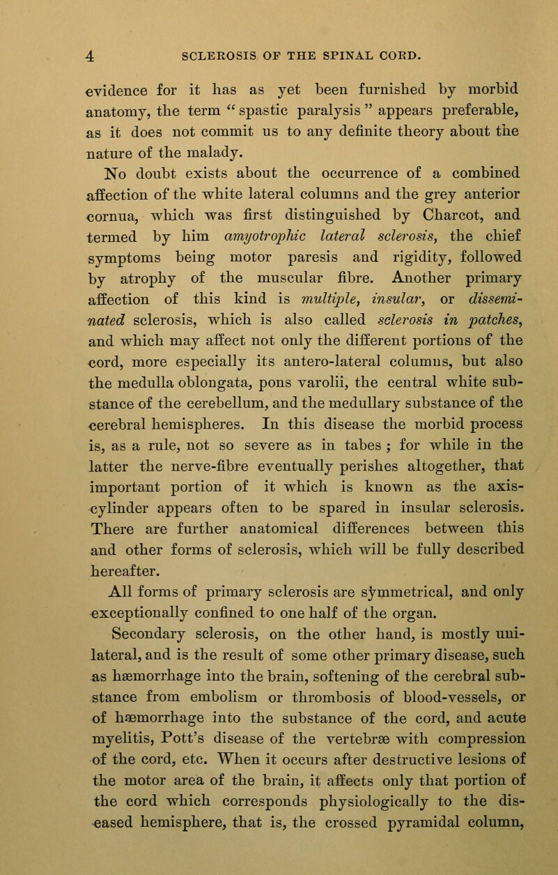 evidence for it has as yet been furnished by morbid anatomy, the term  spastic paralysis  appears preferable, as it does not commit us to any definite theory about the nature of the malady. No doubt exists about the occurrence of a combined affection of the white lateral columns and the grey anterior cornua, which was first distinguished by Charcot, and termed by him amyotrophic lateral sclerosis, the chief symptoms being motor paresis and rigidity, followed by atrophy of the muscular fibre. Another primary affection of this kind is multiple^ insular, or dissemi- nated sclerosis, which is also called sclerosis in patches, and which may affect not only the different portions of the cord, more especially its antero-lateral columns, but also the medulla oblongata, pons varolii, the central white sub- stance of the cerebellum, and the medullary substance of the cerebral hemispheres. In this disease the morbid process is, as a rule, not so severe as in tabes ; for while in the latter the nerve-fibre eventually perishes altogether, that important portion of it which is known as the axis- cylinder appears often to be spared in insular sclerosis. There are further anatomical differences between this and other forms of sclerosis, which will be fully described hereafter. All forms of primary sclerosis are symmetrical, and only exceptionally confined to one half of the organ. Secondary sclerosis, on the other hand, is mostly uni- lateral, and is the result of some other primary disease, such as haemorrhage into the brain, softening of the cerebral sub- stance from embolism or thrombosis of blood-vessels, or of hfBmorrhage into the substance of the cord, and acute myelitis, Pott's disease of the vertebrae with compression of the cord, etc. When it occurs after destructive lesions of the motor area of the brain, it affects only that portion of the cord which corresponds physiologically to the dis- eased hemisphere, that is, the crossed pyramidal column,