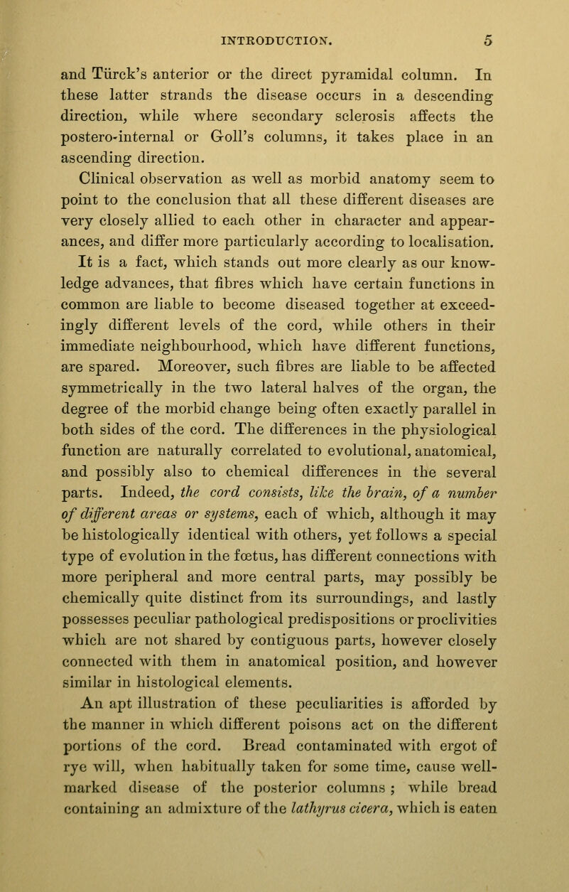 and Tiirck's anterior or the direct pyramidal column. In these latter strands the disease occurs in a descending direction, while where secondary sclerosis affects the postero'internal or Goll's columns, it takes place in an ascending direction. Clinical observation as well as morbid anatomy seem to point to the conclusion that all these different diseases are very closely allied to each other in character and appear- ances, and differ more particularly according to localisation. It is a fact, which stands out more clearly as our know- ledge advances, that fibres which have certain functions in common are liable to become diseased together at exceed- ingly different levels of the cord, while others in their immediate neighbourhood, which have different functions, are spared. Moreover, such fibres are liable to be affected symmetrically in the two lateral halves of the organ, the degree of the morbid change being often exactly parallel in both sides of the cord. The differences in the physiological function are naturally correlated to evolutional, anatomical, and possibly also to chemical differences in the several parts. Indeed, the cord consists, like the hrain, of a number of different areas or systems, each of which, although it may be histologically identical with others, yet follows a special type of evolution in the foetus, has different connections with more peripheral and more central parts, may possibly be chemically quite distinct from its surroundings, and lastly possesses peculiar pathological predispositions or proclivities which are not shared by contiguous parts, however closely connected with them in anatomical position, and however similar in histological elements. An apt illustration of these peculiarities is afforded by the manner in which different poisons act on the different portions of the cord. Bread contaminated with ergot of rye will, when habitually taken for some time, cause well- marked disease of the posterior columns ; while bread containing an admixture of the laihyrus cicera, which is eaten