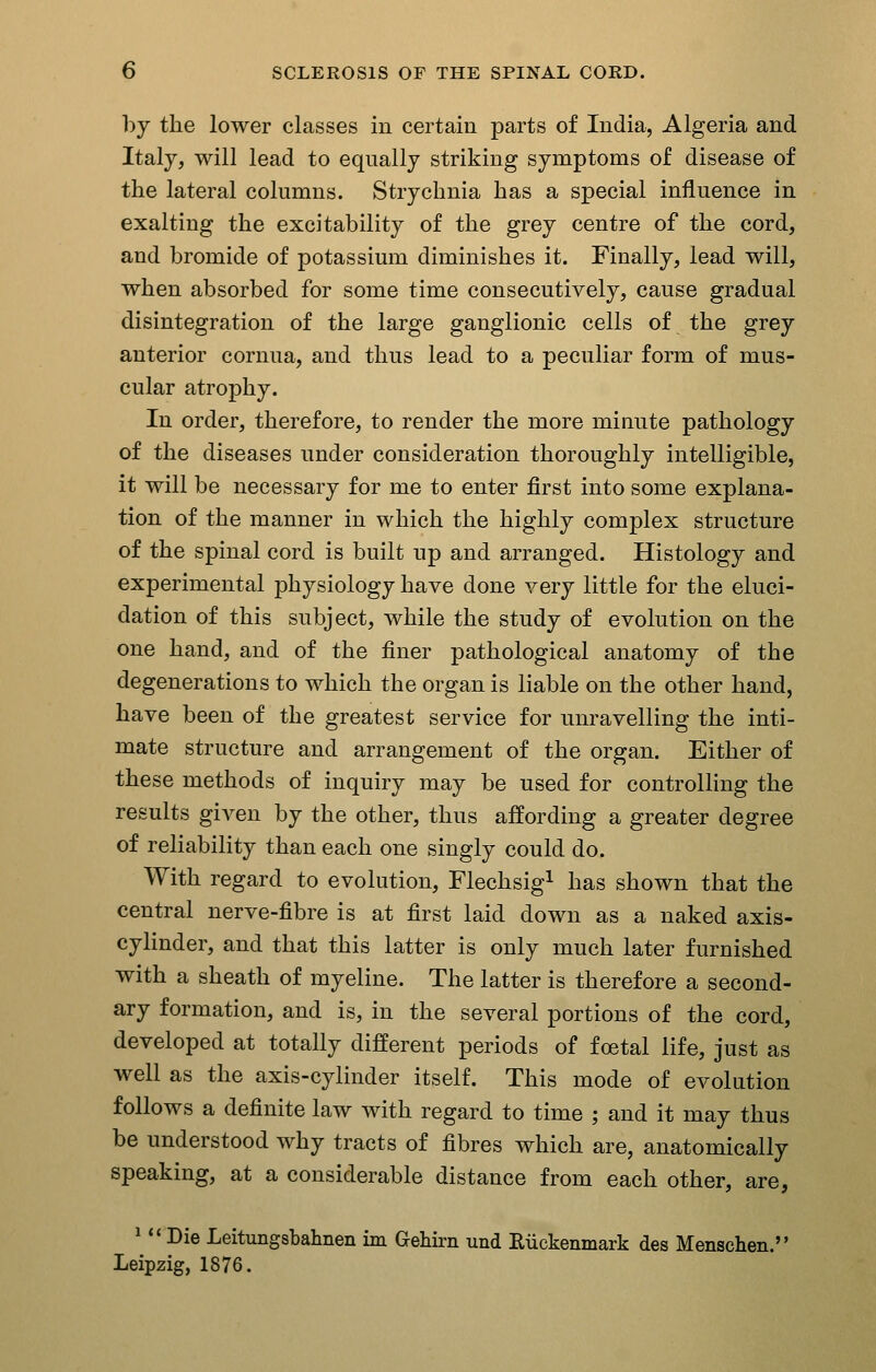 bj the lower classes in certain parts of India, Algeria and Italy, will lead to equally striking symptoms of disease of the lateral columns. Strychnia has a special influence in exalting the excitability of the grey centre of the cord, and bromide of potassium diminishes it. Finally, lead will, when absorbed for some time consecutively, cause gradual disintegration of the large ganglionic cells of the grey anterior cornua, and thus lead to a peculiar form of mus- cular atrophy. In order, therefore, to render the more minute pathology of the diseases under consideration thoroughly intelligible, it will be necessary for me to enter first into some explana- tion of the manner in which the highly complex structure of the spinal cord is built up and arranged. Histology and experimental physiology have done very little for the eluci- dation of this subject, while the study of evolution on the one hand, and of the finer pathological anatomy of the degenerations to which the organ is liable on the other hand, have been of the greatest service for unravelling the inti- mate structure and arrangement of the organ. Either of these methods of inquiry may be used for controlling the results given by the other, thus affording a greater degree of reliability than each one singly could do. With regard to evolution, Flechsig^ has shown that the central nerve-fibre is at first laid down as a naked axis- cylinder, and that this latter is only much later furnished with a sheath of myeline. The latter is therefore a second- ary formation, and is, in the several portions of the cord, developed at totally different periods of foetal life, just as well as the axis-cylinder itself. This mode of evolution follows a definite law with regard to time ; and it may thus be understood why tracts of fibres which are, anatomically speaking, at a considerable distance from each other, are, 1 (I  Die Leitungsbahnen ua Gehirn und Riickenmark des Menschen. Leipzig, 1876.