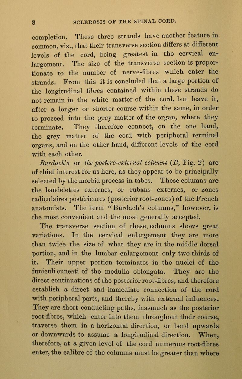 completion. These three strands have another feature in common, viz., that their transverse section differs at different levels of the cord, being greatest in the cervical en- largement. The size of the transverse section is propor- tionate to the number of nerve-fibres which enter the strands. From this it is concluded that a large portion of the longitudinal fibres contained within these strands do not remain in the white matter of the cord, but leave it, after a longer or shorter course within the same, in order to proceed into the grey matter of the organ, where they terminate. They therefore connect, on the one hand, the grey matter of the cord with peripheral terminal organs, and on the other hand, different levels of the cord with each other. BurdacVs or the postero-external columns (B, Fig. 2) are of chief interest for us here, as they appear to be principally selected by the morbid process in tabes. These columns are the bandelettes externes, or rubans externes, or zones radiculaires posterieures (posterior root-zones) of the French anatomists. The term Burdach's columns, however, is the most convenient and the most generally accepted. The transverse section of these, columns shows great variations. In the cervical enlargement they are more than twice the size of what they are in the middle dorsal portion, and in the lumbar enlargement only two-thirds of it. Their upper portion terminates in the nuclei of the funicuH cuneati of the medulla oblongata. They are the direct continuations of the posterior root-fibres, and therefore establish a direct and immediate connection of the cord with peripheral parts, and thereby with external influences. They are short conducting paths, inasmuch as the posterior root-fibres, which enter into them throughout their course, traverse them in a horizontal direction, or bend upwards or downwards to assume a longitudinal direction. When, therefore, at a given level of the cord numerous root-fibres enter, the calibre of the columns must be greater than where