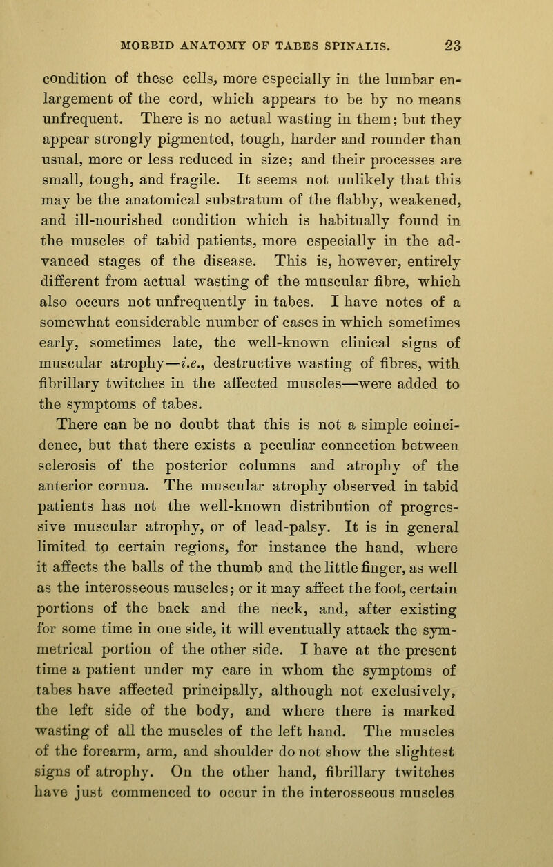 condition of these cells, more especially in the lumbar en- largement of the cord, which appears to be by no means mifreqnent. There is no actual wasting in them; but thej appear strongly pigmented, tough, harder and rounder than usual, more or less reduced in size; and their processes are small, tough, and fragile. It seems not unlikely that this may be the anatomical substratum of the flabby, weakened, and ill-nourished condition which is habitually found in the muscles of tabid patients, more especially in the ad- vanced stages of the disease. This is, however, entirely different from actual wasting of the muscular fibre, which also occurs not unfrequently in tabes. I have notes of a somewhat considerable number of cases in which sometimes early, sometimes late, the well-known clinical signs of muscular atrophy—i.e., destructive wasting of fibres, with fibrillary twitches in the affected muscles—were added to the symptoms of tabes. There can be no doubt that this is not a simple coinci- dence, but that there exists a peculiar connection between sclerosis of the posterior columns and atrophy of the anterior cornua. The muscular atrophy observed in tabid patients has not the well-known distribution of progres- sive muscular atrophy, or of lead-palsy. It is in general limited tp certain regions, for instance the hand, where it affects the balls of the thumb and the little finger, as well as the interosseous muscles; or it may affect the foot, certain portions of the back and the neck, and, after existing for some time in one side, it will eventually attack the sym- metrical portion of the other side. I have at the present time a patient under my care in whom the symptoms of tabes have affected principally, although not exclusively, the left side of the body, and where there is marked wasting of all the muscles of the left hand. The muscles of the forearm, arm, and shoulder do not show the slightest signs of atrophy. On the other hand, fibrillary twitches have just commenced to occur in the interosseous muscles