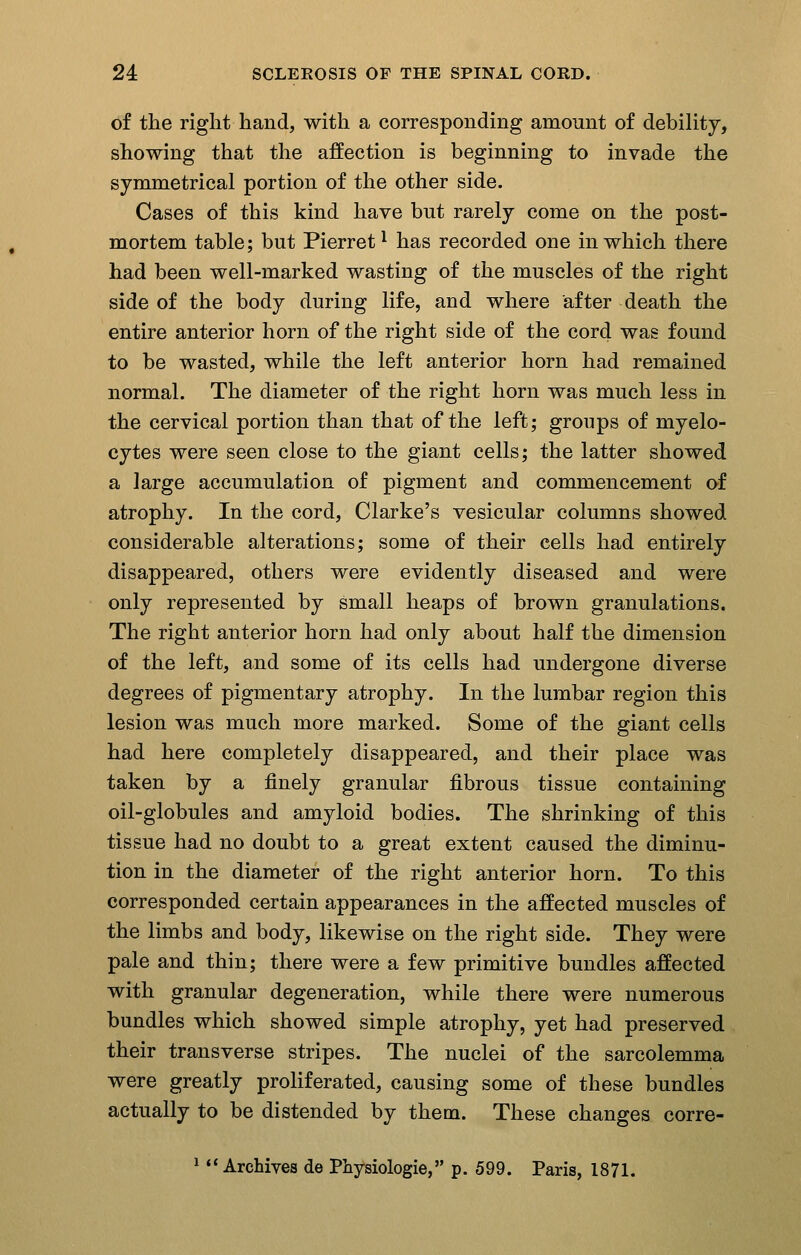 of the right hand, with a corresponding amount of debility, showing that the affection is beginning to invade the symmetrical portion of the other side. Cases of this kind have but rarely come on the post- mortem table; but Pierret ^ has recorded one in which there had been well-marked wasting of the muscles of the right side of the body during life, and where after death the entire anterior horn of the right side of the cord was found to be wasted, while the left anterior horn had remained normal. The diameter of the right horn was much less in the cervical portion than that of the left; groups of myelo- cytes were seen close to the giant cells; the latter showed a large accumulation of pigment and commencement of atrophy. In the cord, Clarke's vesicular columns showed considerable alterations; some of their cells had entirely disappeared, others were evidently diseased and were only represented by small heaps of brown granulations. The right anterior horn had only about half the dimension of the left, and some of its cells had undergone diverse degrees of pigmentary atrophy. In the lumbar region this lesion was much more marked. Some of the giant cells had here completely disappeared, and their place was taken by a finely granular fibrous tissue containing oil-globules and amyloid bodies. The shrinking of this tissue had no doubt to a great extent caused the diminu- tion in the diameter of the right anterior horn. To this corresponded certain appearances in the affected muscles of the limbs and body, likewise on the right side. They were pale and thin; there were a few primitive bundles affected with granular degeneration, while there were numerous bundles which showed simple atrophy, yet had preserved their transverse stripes. The nuclei of the sarcolemma were greatly proliferated, causing some of these bundles actually to be distended by them. These changes corre- ^ ** Archives de Physiologie, p. 599. Paris, 1871.