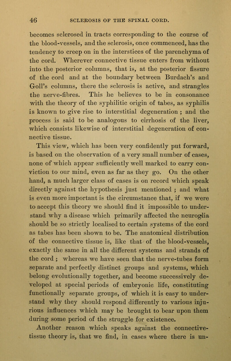 becomes sclerosed in tracts corresponding to the course of the blood-vessels, and the sclerosis, once commenced, has the tendency to creep on in the interstices of the parenchyma of the cord. Wherever connective tissue enters from without into the posterior columns, that is, at the posterior fissure of the cord and at the boundary between Burdach's and Goll's columns, there the sclerosis is active, and strangles the nerve-fibres. This he believes to be in consonance with the theory of the syphilitic origin of tabes, as syphilis is known to give rise to interstitial degeneration; and the process is said to be analogous to cirrhosis of the liver, which consists likewise of interstitial degeneration of con- nective tissue. This view, which has been very confidently put forward, is based on the observation of a very small number of cases, none of which appear sufiiciently well marked to carry con- viction to our mind, even as far as they go. On the other hand, a much larger class of cases is on record which speak directly against the hypothesis just mentioned ; and what is even more important is the circumstance that, if we were to accept this theory we should find it impossible to under- stand why a disease which primarily affected the neuroglia should be so strictly localised to certain systems of the cord as tabes has been shown to be. The anatomical distribution of the connective tissue is, like that of the blood-vessels, exactly the same in all the different systems and strands of the cord ; whereas we have seen that the nerve-tubes form separate and perfectly distinct groups and systems, which belong evolutionally together, and become successively de- veloped at special periods of embryonic life, constituting functionally separate groups, of which it is easy to under- stand why they should respond differently to various inju- rious influences which may be brought to bear upon them during some period of the struggle for existence. Another reason which speaks against the connective- tissue theory is, that we find, in cases where there is un-