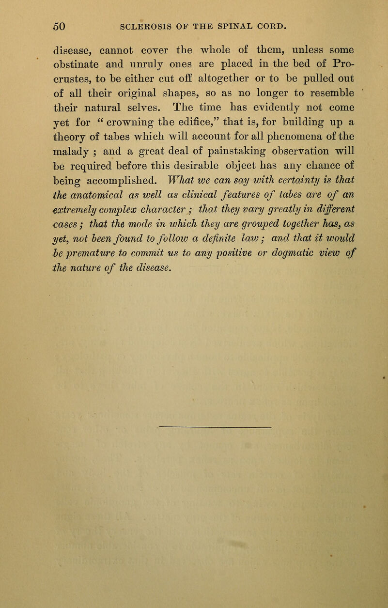 disease, cannot cover the whole of them, unless some obstinate and unruly ones are placed in the bed of Pro- crustes, to be either cut off altogether or to be pulled out of all their original shapes, so as no longer to resemble their natural selves. The time has evidently not come yet for  crowning the edifice, that is, for building up a theory of tabes which will account for all phenomena of the malady ; and a great deal of painstaking observation will be required before this desirable object has any chance of being accomplished. What we can say with certainty is that the anatomical as well as clinical features of tabes are of an extremely complex character ; that they vary greatly in different cases; that the mode in which they are grouped together has, as yet, not been found to follow a definite law; and that it would be premature to commit us to any positive or dogmatic view of the nature of the disease.