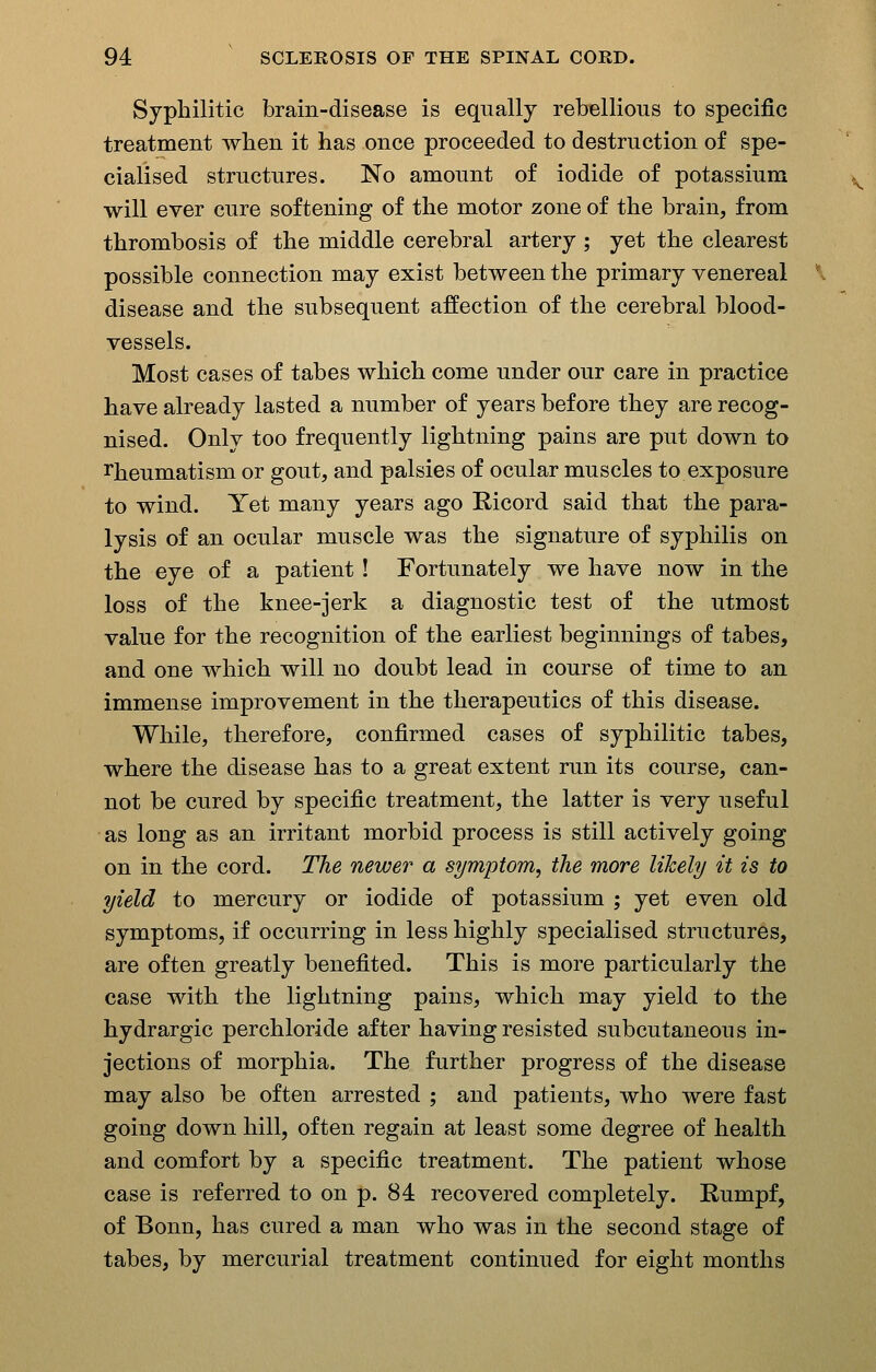 Syphilitic brain-disease is equally rebellious to specific treatment when it has once proceeded to destruction of spe- cialised structures. No amount of iodide of potassium will ever cure softening of the motor zone of the brain, from thrombosis of the middle cerebral artery ; yet the clearest possible connection may exist between the primary venereal disease and the subsequent affection of the cerebral blood- vessels. Most cases of tabes which come under our care in practice have already lasted a number of years before they are recog- nised. Only too frequently lightning pains are put down to I'heumatism or gout, and palsies of ocular muscles to exposure to wind. Yet many years ago Ricord said that the para- lysis of an ocular muscle was the signature of syphilis on the eye of a patient! Fortunately we have now in the loss of the knee-jerk a diagnostic test of the utmost value for the recognition of the earliest beginnings of tabes, and one which will no doubt lead in course of time to an immense improvement in the therapeutics of this disease. While, therefore, confirmed cases of syphilitic tabes, where the disease has to a great extent run its course, can- not be cured by specific treatment, the latter is very useful as long as an irritant morbid process is still actively going on in the cord. The newer a symptom, the more likely it is to yield to mercury or iodide of potassium ; yet even old symptoms, if occurring in less highly specialised structures, are often greatly benefited. This is more particularly the case with the lightning pains, which may yield to the hydrargic perchloride after having resisted subcutaneous in- jections of morphia. The further progress of the disease may also be often arrested ; and patients, who were fast going down hill, often regain at least some degree of health and comfort by a specific treatment. The patient whose case is referred to on p. 84 recovered completely. Rumpf, of Bonn, has cured a man who was in the second stage of tabes, by mercurial treatment continued for eight months