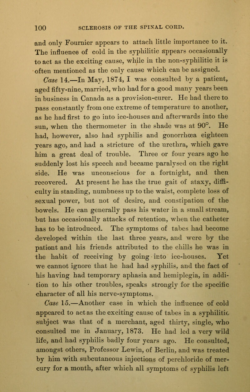 and only Fournier appears to attach little importance to it. The influence of cold in the syphilitic appears occasionally to act as the exciting cause, while in the non-syphilitic it is often mentioned as the only cause which can be assigned. Case 14.—In May, 1874, I was consulted by a patient, aged fifty-nine, married, who had for a good many years been in business in Canada as a provision-curer. He had there to pass constantly from one extreme of temperature to another, as he had first to go into ice-houses and afterwards into the sun, when the thermometer in the shade was at 90°. He had, however, also had syphilis and gonorrhoea eighteen years ago, and had a stricture of the urethra, which gave him a great deal of trouble. Three or four years ago he suddenly lost his speech and became paralysed on the right side. He was unconscious for a fortnight, and then recovered. At present he has the true gait of ataxy, diffi- culty in standing, numbness up to the waist, complete loss of sexual power, but not of desire, and constipation of the bowels. He can generally pass his water in a small stream, but has occasionally attacks of retention, when the catheter has to be introduced. The symptoms of tabes had become -developed within the last three years, and were by the patient and his friends attributed to the chills he was in the habit of receiving by going into ice-houses. Yet we cannot ignore that he had had syphilis, and the fact of his having had temporary aphasia and hemiplegia, in addi- tion to his other troubles, speaks strongly for the specific character of all his nerve-symptoms. Case 15.—Another case in which the influence of cold appeared to act as the exciting cause of tabes in a syphilitic subject was that of a merchant, aged thirty, single, who consulted me in January, 1873. He had led a very wild life, and had syphilis badly four years ago. He consulted, amongst others, Professor Lewin, of Berlin, and was treated by him with subcutaneous injections of perchloride of mer- cury for a month, after which all symptoms of syphilis left