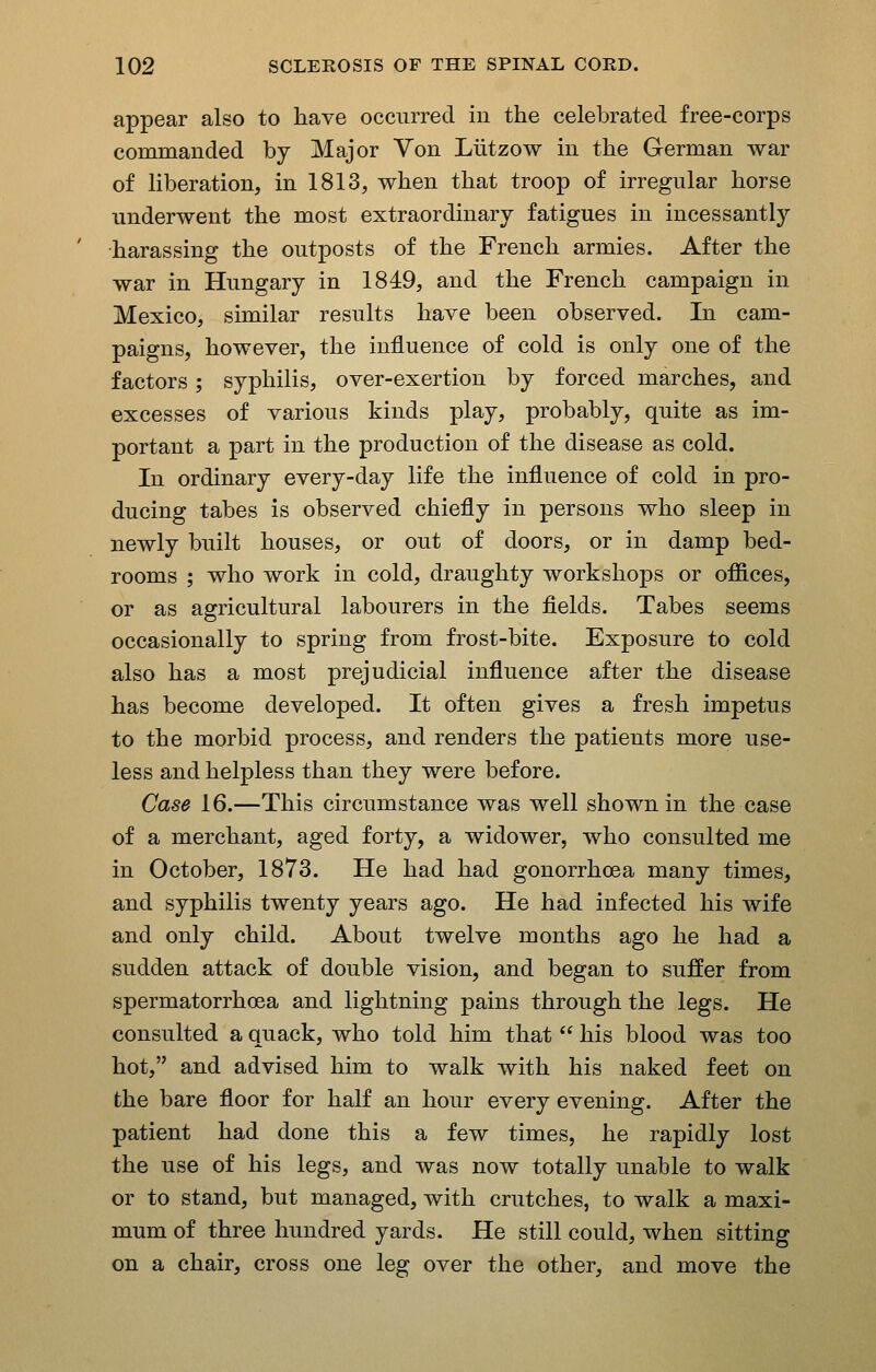 appear also to have occurred in the celebrated free-corps commanded by Major Von Liitzow in the German war of hberation, in 1813, when that troop of irregular horse underwent the most extraordinary fatigues in incessantly harassing the outposts of the French armies. After the war in Hungary in 1849, and the French campaign in Mexico, similar results have been observed. In cam- paigns, however, the influence of cold is only one of the factors; syphilis, over-exertion by forced marches, and excesses of various kinds play, probably, quite as im- portant a part in the production of the disease as cold. In ordinary every-day life the influence of cold in pro- ducing tabes is observed chiefly in persons who sleep in newly built houses, or out of doors, or in damp bed- rooms ; who work in cold, draughty workshops or offices, or as agricultural labourers in the fields. Tabes seems occasionally to spring from frost-bite. Exposure to cold also has a most prejudicial influence after the disease has become developed. It often gives a fresh impetus to the morbid process, and renders the patients more use- less and helpless than they were before. Case 16.—This circumstance was well shown in the case of a merchant, aged forty, a widower, who consulted me in October, 1873. He had had gonorrhoea many times, and syphilis twenty years ago. He had infected his wife and only child. About twelve months ago he had a sudden attack of double vision, and began to suffer from spermatorrhoea and lightning pains through the legs. He consulted a quack, who told him that  his blood was too hot, and advised him to walk with his naked feet on the bare floor for half an hour every evening. After the patient had done this a few times, he rapidly lost the use of his legs, and was now totally unable to walk or to stand, but managed, with crutches, to walk a maxi- mum of three hundred yards. He still could, when sitting on a chair, cross one leg over the other, and move the