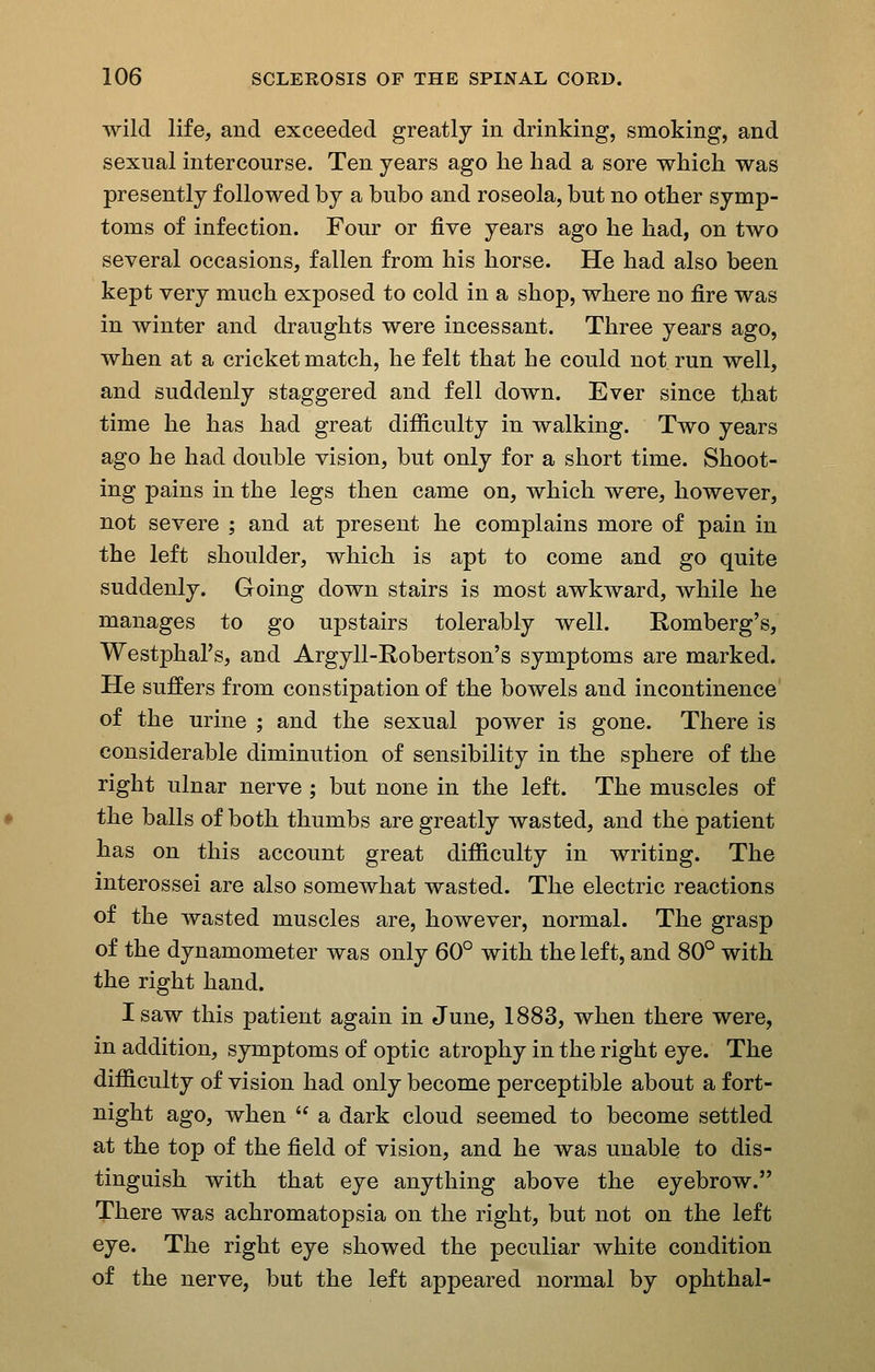 wild life, and exceeded greatly in drinking, smoking, and sexual intercourse. Ten years ago he had a sore which was presently followed by a bubo and roseola, but no other symp- toms of infection. Four or five years ago he had, on two several occasions, fallen from his horse. He had also been kept very much exposed to cold in a shop, where no fire was in winter and draughts were incessant. Three years ago, when at a cricket match, he felt that he could not run well, and suddenly staggered and fell down. Ever since that time he has had great difiiculty in walking. Two years ago he had double vision, but only for a short time. Shoot- ing pains in the legs then came on, which were, however, not severe ; and at present he complains more of pain in the left shoulder, which is apt to come and go quite suddenly. Going down stairs is most awkward, while he manages to go upstairs tolerably well. Romberg's, Westphal's, and Argyll-Eobertson's symptoms are marked. He suffers from constipation of the bowels and incontinence of the urine ; and the sexual power is gone. There is considerable diminution of sensibility in the sphere of the right ulnar nerve ; but none in the left. The muscles of the balls of both thumbs are greatly wasted, and the patient has on this account great difiiculty in writing. The interossei are also somewhat wasted. The electric reactions of the wasted muscles are, however, normal. The grasp of the dynamometer was only 60° with the left, and 80° with the right hand. I saw this patient again in June, 1883, when there were, in addition, symptoms of optic atrophy in the right eye. The difficulty of vision had only become perceptible about a fort- night ago, when  a dark cloud seemed to become settled at the top of the field of vision, and he was unable to dis- tinguish with that eye anything above the eyebrow. There was achromatopsia on the right, but not on the left eye. The right eye showed the peculiar white condition of the nerve, but the left appeared normal by ophthal-